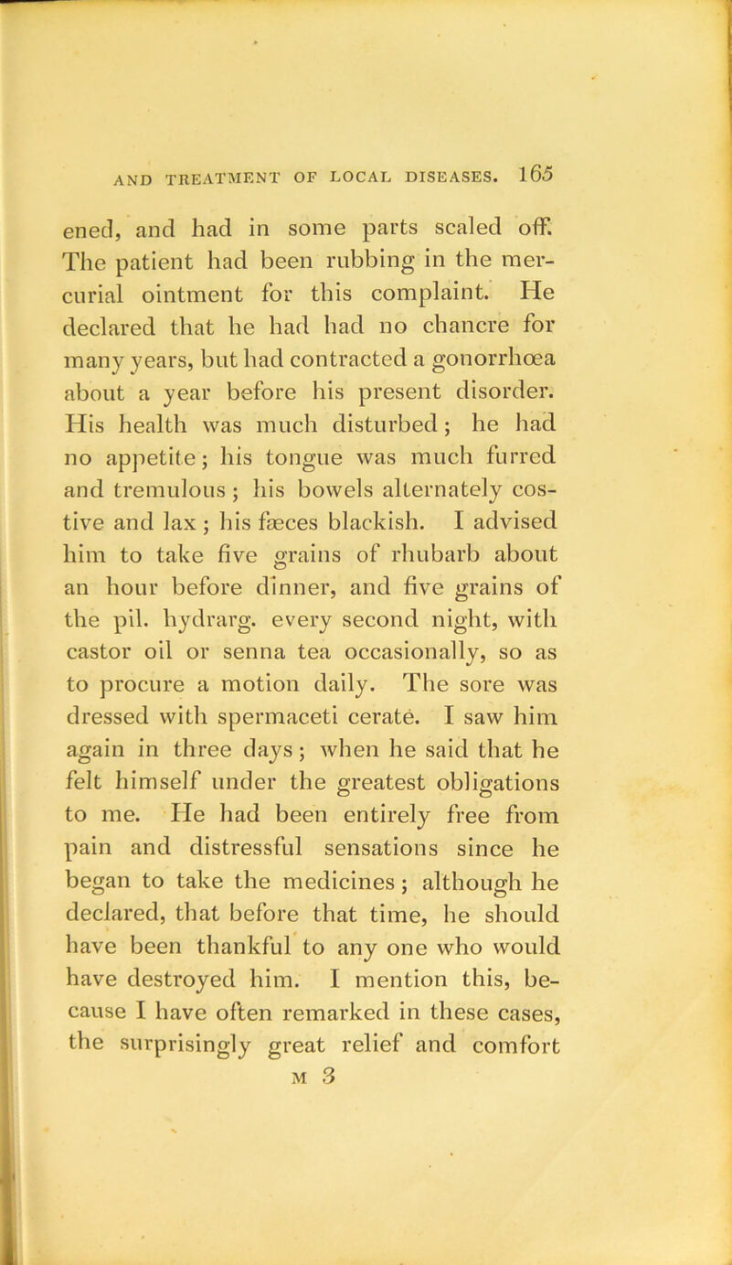 ened, and had in some parts scaled off. The patient had been rubbing in the mer- curial ointment for this complaint. He declared that he had had no chancre for many years, but had contracted a gonorrhoea about a year before his present disorder. His health was much disturbed; he had no appetite; his tongue was much furred and tremulous ; his bowels alternately cos- tive and lax ; his faeces blackish. I advised him to take five grains of rhubarb about an hour before dinner, and five grains of the pil. hydrarg. every second night, with castor oil or senna tea occasionally, so as to procure a motion daily. The sore was dressed with spermaceti cerate. I saw him again in three da}^s; when he said that he felt himself under the greatest obligations to me. He had been entirely free from pain and distressful sensations since he began to take the medicines; although he declared, that before that time, he should have been thankful to any one who would have destroyed him. I mention this, be- cause I have often remarked in these cases, the surprisingly great relief and comfort m 3