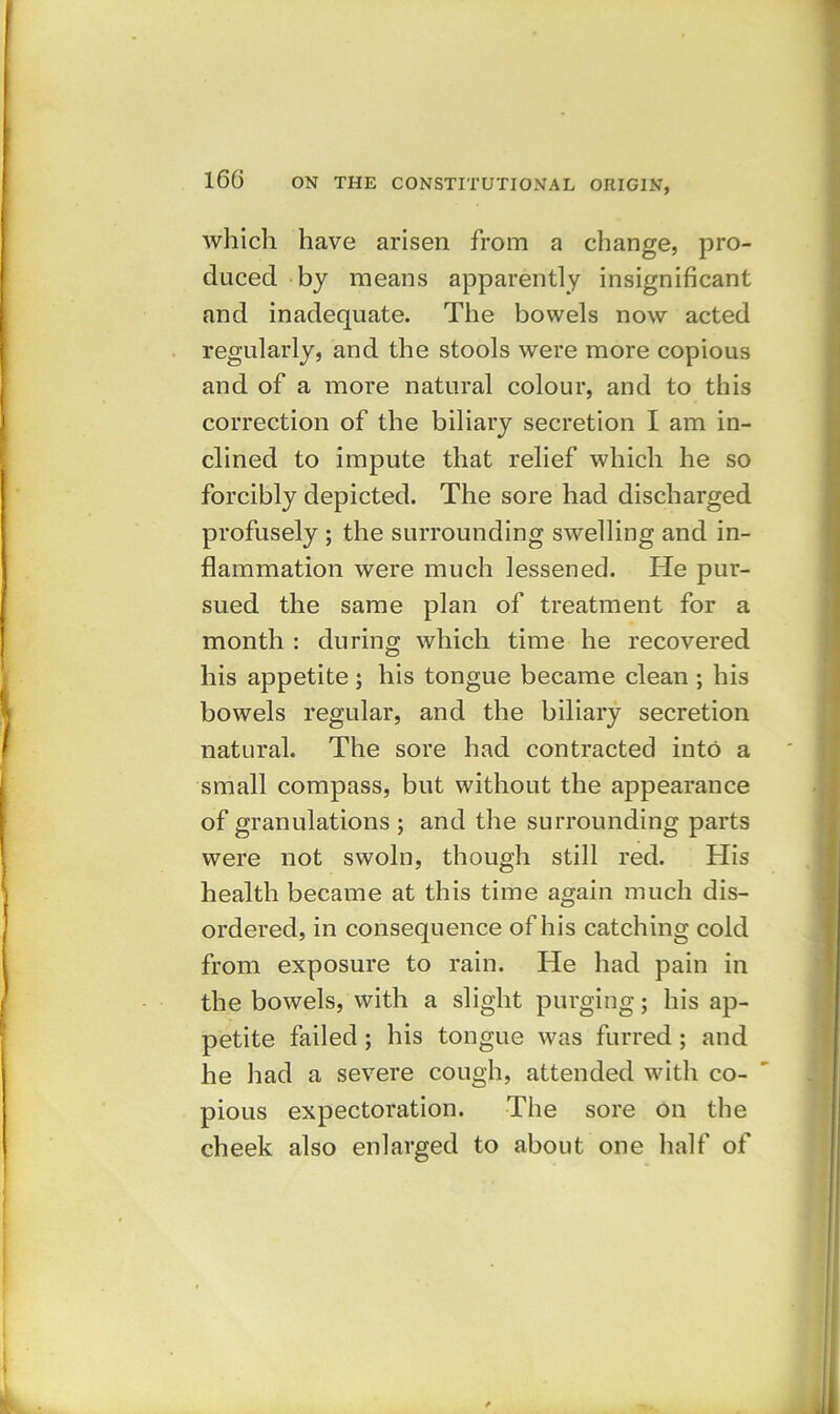 which have arisen from a change, pro- duced by means apparently insignificant and inadequate. The bowels now acted regularly, and the stools were more copious and of a more natural colour, and to this correction of the biliary secretion I am in- clined to impute that relief which he so forcibly depicted. The sore had discharged profusely ; the surrounding swelling and in- flammation were much lessened. He pur- sued the same plan of treatment for a month : during which time he recovered his appetite ; his tongue became clean ; his bowels regular, and the biliary secretion natural. The sore had contracted into a small compass, but without the appearance of granulations ; and the surrounding parts were not swoln, though still red. His health became at this time again much dis- ordered, in consequence of his catching cold from exposure to rain. He had pain in the bowels, with a slight purging; his ap- petite failed ; his tongue was furred ; and he had a severe cough, attended with co- pious expectoration. The sore on the cheek also enlarged to about one half of