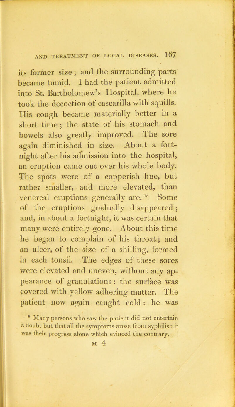 its former size; and the surrounding parts became tumid. I had the patient admitted into St. Bartholomew’s Hospital, where he took the decoction of cascarilla with squills. His cough became materially better in a short time ; the state of his stomach and bowels also greatly improved. The sore again diminished in size. About a fort- night after his admission into the hospital, an eruption came out over his whole body. The spots were of a copperish hue, but rather smaller, and more elevated, than venereal eruptions generally are. * Some of the eruptions gradually disappeared ; and, in about a fortnight, it was certain that many were entirely gone. About this time he began to complain of his throat; and an ulcer, of the size of a shilling, formed in each tonsil. The edges of these sores were elevated and uneven, without any ap- pearance of granulations : the surface was covered with yellow adhering matter. The patient now again caught cold: he was * Many persons who saw the patient did not entertain a doubt but that all the symptoms arose from syphilis: it was their progress alone which evinced the contrary. M 4