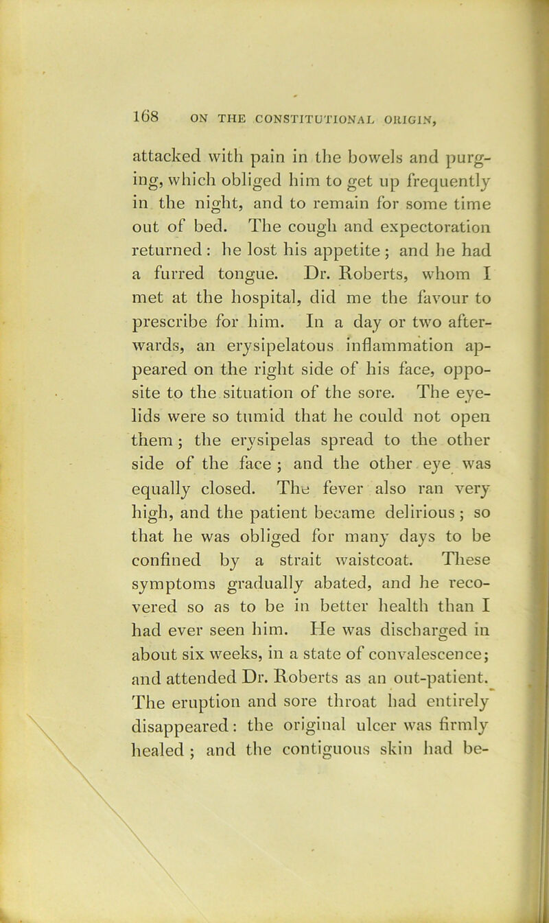 attacked with pain in the bowels and purg- ing, which obliged him to get up frequently in the night, and to remain for some time out of bed. The cough and expectoration returned : he lost his appetite ; and he had a furred tongue. Dr. Roberts, whom I met at the hospital, did me the favour to prescribe for him. In a day or two after- wards, an erysipelatous inflammation ap- peared on the right side of his face, oppo- site to the situation of the sore. The eye- lids were so tumid that he could not open them ; the erysipelas spread to the other side of the face ; and the other eye was equally closed. The fever also ran very high, and the patient became delirious ; so that he was obliged for many days to be confined by a strait waistcoat. These symptoms gradually abated, and he reco- vered so as to be in better health than I had ever seen him. He was discharged in O about six weeks, in a state of convalescence; and attended Dr. Roberts as an out-patient. The eruption and sore throat had entirely disappeared: the original ulcer was firmly healed ; and the contiguous skin had be-