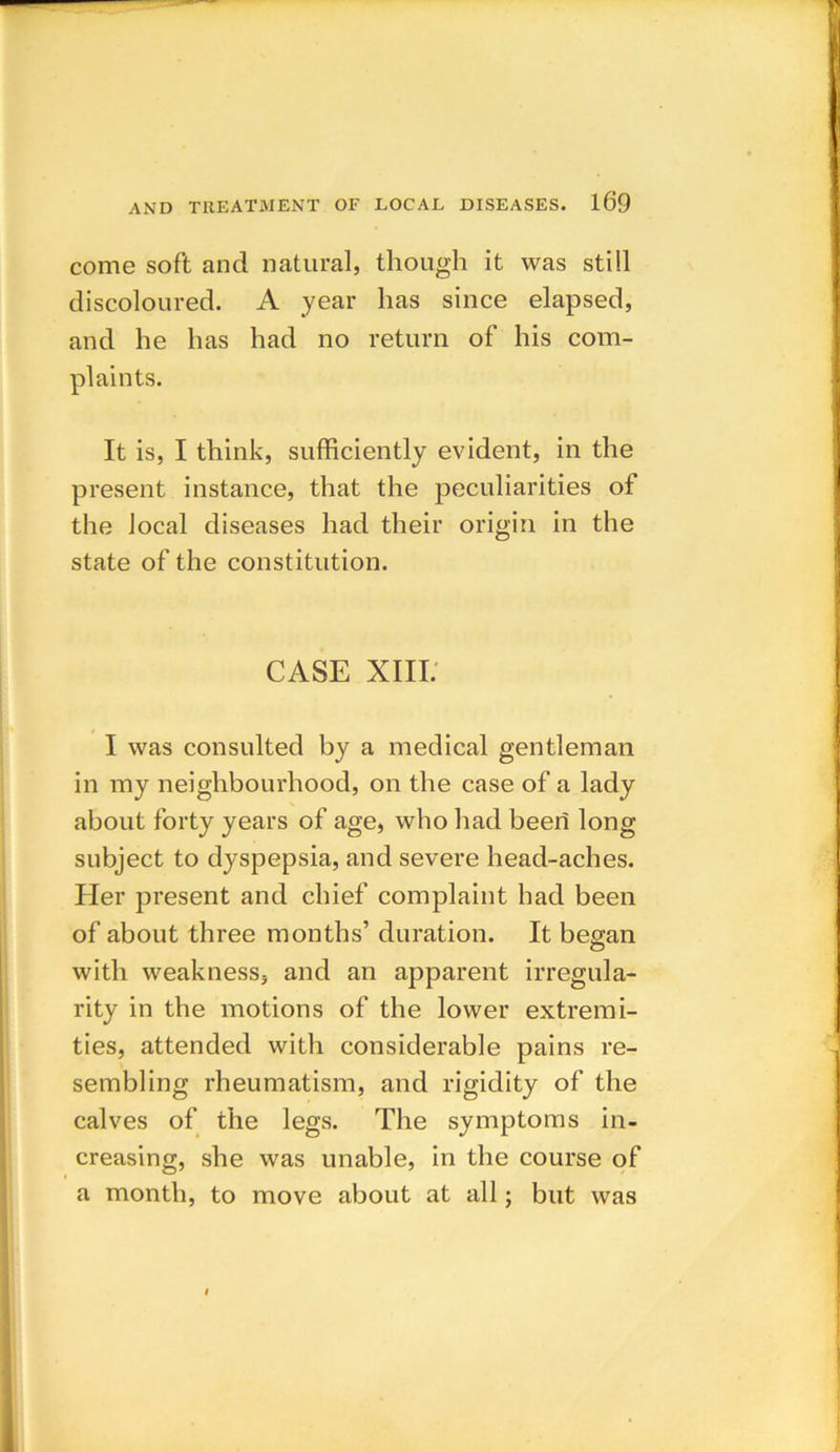 come soft and natural, though it was still discoloured. A year has since elapsed, and he has had no return of his com- plaints. It is, I think, sufficiently evident, in the present instance, that the peculiarities of the local diseases had their origin in the state of the constitution. CASE XIII. I was consulted by a medical gentleman in my neighbourhood, on the case of a lady about forty years of age, who had been long subject to dyspepsia, and severe head-aches. Her present and chief complaint had been of about three months’ duration. It began with weakness, and an apparent irregula- rity in the motions of the lower extremi- ties, attended with considerable pains re- sembling rheumatism, and rigidity of the calves of the legs. The symptoms in- creasing, she was unable, in the course of a month, to move about at all; but was