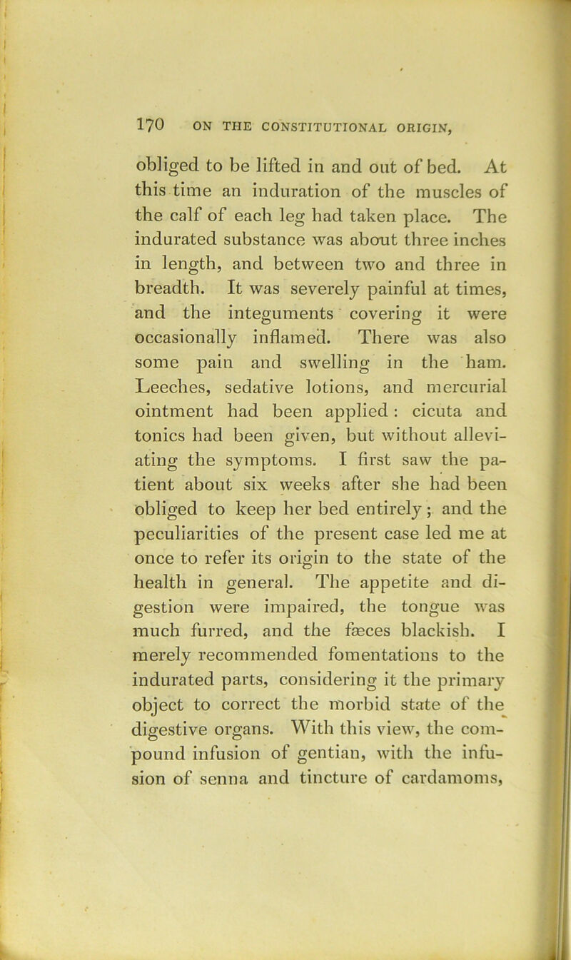 obliged to be lifted in and out of bed. At this time an induration of the muscles of the calf of each leg had taken place. The indurated substance was about three inches in length, and between two and three in breadth. It was severely painful at times, and the integuments covering it were occasionally inflamed. There was also some pain and swelling in the ham. Leeches, sedative lotions, and mercurial ointment had been applied: cicuta and tonics had been given, but without allevi- ating the symptoms. I first saw the pa- tient about six weeks after she had been obliged to keep her bed entirely; and the peculiarities of the present case led me at once to refer its origin to the state of the health in general. The appetite and di- gestion were impaired, the tongue was much furred, and the faeces blackish. I merely recommended fomentations to the indurated parts, considering it the primary object to correct the morbid state of the digestive organs. With this view, the com- pound infusion of gentian, with the infu- sion of senna and tincture of cardamoms,