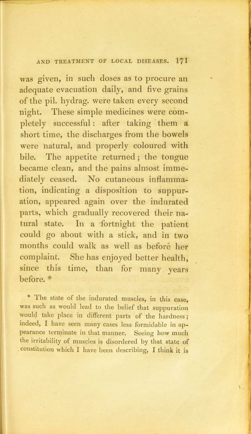 was given, in such doses as to procure an adequate evacuation daily, and five grains of the pil. hydrag. were taken every second night. These simple medicines were com- pletely successful: after taking them a short time, the discharges from the bowels were natural, and properly coloured with bile. The appetite returned; the tongue became clean, and the pains almost imme- diately ceased. No cutaneous inflamma- tion, indicating a disposition to suppur- ation, appeared again over the indurated parts, which gradually recovered their na- tural state. In a fortnight the patient could go about with a stick, and in two months could walk as well as before her complaint. She has enjoyed better health, since this time, than for many years before. * * The state of the indurated muscles, in this case, was such as would lead to the belief that suppuration would take place in different parts of the hardness; indeed, I have seen many cases less formidable in ap- pearance terminate in that manner. Seeing how much the irritability of muscles is disordered by that state of .constitution which I have been describing, I think it is