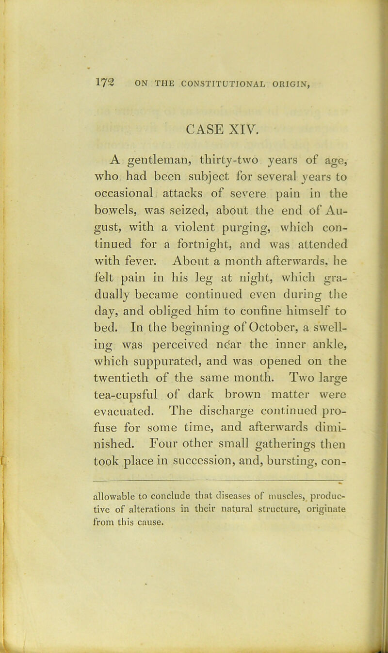 CASE XIV. A gentleman, thirty-two years of age, who had been subject for several years to occasional attacks of severe pain in the bowels, was seized, about the end of Au- gust, with a violent purging, which con- tinued for a fortnight, and was attended with fever. About a month afterwards, he felt pain in his leg at night, which gra- dually became continued even during the day, and obliged him to confine himself to bed. In the beginning of October, a swell- ing was perceived near the inner ankle, which suppurated, and was opened on the twentieth of the same month. Two large tea-cupsful of dark brown matter were evacuated. The discharge continued pro- fuse for some time, and afterwards dimi- nished. Four other small gatherings then took place in succession, and, bursting, con- allowable to conclude that diseases of muscles, produc- tive of alterations in their natural structure, originate from this cause.