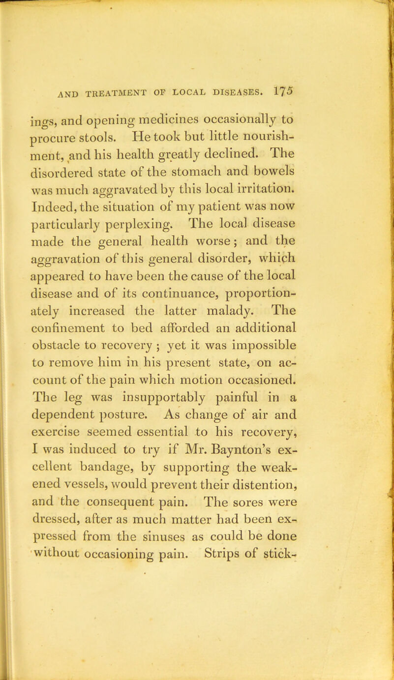 ings, and opening medicines occasionally to procure stools. He took but little nourish- ment, and his health greatly declined. The disordered state of the stomach and bowels was much aggravated by this local irritation. Indeed, the situation of my patient was now particularly perplexing. The local disease made the general health worse; and the aggravation of this general disorder, which appeared to have been the cause of the local disease and of its continuance, proportion- ately increased the latter malady. The confinement to bed afforded an additional obstacle to recovery ; yet it was impossible to remove him in his present state, on ac- count of the pain which motion occasioned. The leg was insupportably painful in a dependent posture. As change of air and exercise seemed essential to his recovery, I was induced to try if Mr. Baynton’s ex- cellent bandage, by supporting the weak- ened vessels, would prevent their distention, and the consequent pain. The sores were dressed, after as much matter had been ex- pressed from the sinuses as could be done without occasioning pain. Strips of stick-