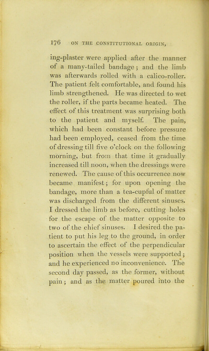 ing-plaster were applied after the manner of a many-tailed bandage ; and the limb was afterwards rolled with a calico-roller. The patient felt comfortable, and found his limb strengthened. He was directed to wet the roller, if the parts became heated. The effect of this treatment was surprising both to the patient and myself. The pain, which had been constant before pressure had been employed, ceased from the time of dressing till five o’clock on the following morning, but from that time it gradually increased till noon, when the dressings were renewed. The cause of this occurrence now became manifest; for upon opening the bandage, more than a tea-cupful of matter was discharged from the different sinuses. I dressed the limb as before, cutting holes for the escape of the matter opposite to two of the chief sinuses. 1 desired the pa- tient to put his leg to the ground, in order to ascertain the effect of the perpendicular position when the vessels were supported ; and he experienced no inconvenience. The second day passed, as the former, without pain ; and as the matter poured into the