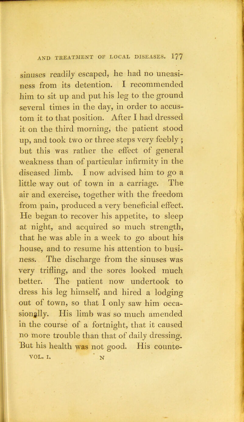 sinuses readily escaped, he had no uneasi- ness from its detention. I recommended him to sit up and put his leg to the ground several times in the day, in order to accus- tom it to that position. After I had dressed it on the third morning, the patient stood up, and took two or three steps very feebly ; but this was rather the effect of general weakness than of particular infirmity in the diseased limb. I now advised him to go a little way out of town in a carriage. The air and exercise, together with the freedom from pain, produced a very beneficial effect. He began to recover his appetite, to sleep at night, and acquired so much strength, that he was able in a week to go about his house, and to resume his attention to busi- ness. The discharge from the sinuses was very trifling, and the sores looked much better. The patient now undertook to dress his leg himself, and hired a lodging out of town, so that I only saw him occa- sionally. His limb was so much amended in the course of a fortnight, that it caused no more trouble than that of daily dressing. But his health was not good. His counte- vol, i. n