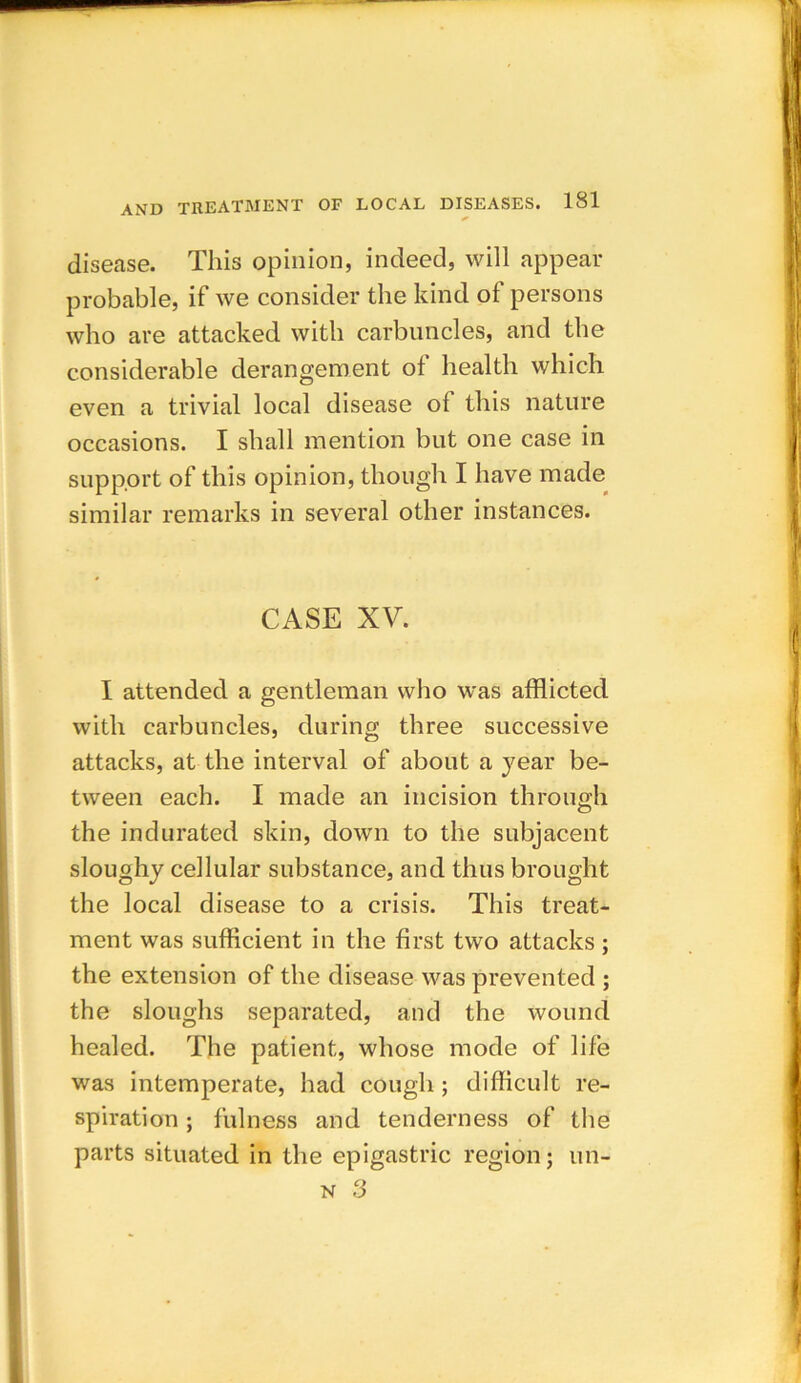 disease. This opinion, indeed, will appear probable, if we consider the kind of persons who are attacked with carbuncles, and the considerable derangement of health which even a trivial local disease of this nature occasions. I shall mention but one case in support of this opinion, though I have made similar remarks in several other instances. CASE XV. I attended a gentleman who was afflicted with carbuncles, during three successive attacks, at the interval of about a year be- tween each. I made an incision through the indurated skin, down to the subjacent sloughy cellular substance, and thus brought the local disease to a crisis. This treat- ment was sufficient in the first two attacks; the extension of the disease was prevented ; the sloughs separated, and the wound healed. The patient, whose mode of life was intemperate, had cough; difficult re- spiration ; fulness and tenderness of the parts situated in the epigastric region; un- n 3