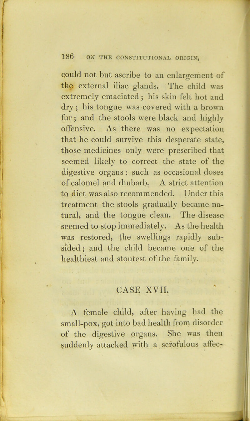 could not but ascribe to an enlargement of the external iliac glands. The child was extremely emaciated; his skin felt hot and dry; his tongue was covered with a brown fur; and the stools were black and highly offensive. As there was no expectation that he could survive this desperate state, those medicines only were prescribed that seemed likely to correct the state of the digestive organs : such as occasional doses of calomel and rhubarb. A strict attention to diet was also recommended. Under this treatment the stools gradually became na- tural, and the tongue clean. The disease seemed to stop immediately. As the health was restored, the swellings rapidly sub- sided ; and the child became one of the healthiest and stoutest of the family. CASE XVII. A female child, after having had the small-pox, got into bad health from disorder of the digestive organs. She was then suddenly attacked with a scrofulous affec-