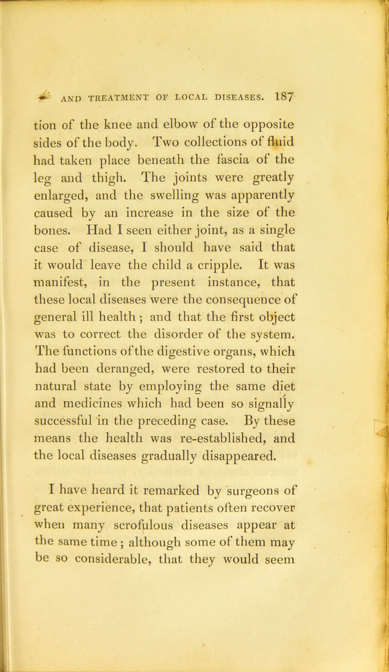 tion of the knee and elbow of the opposite sides of the body. Two collections of fluid had taken place beneath the fascia of the leg and thigh. The joints were greatly enlarged, and the swelling was apparently caused by an increase in the size of the bones. Had I seen either joint, as a single case of disease, I should have said that it would leave the child a cripple. It was manifest, in the present instance, that these local diseases were the consequence of general ill health ; and that the first object was to correct the disorder of the system. The functions of the digestive organs, which had been deranged, were restored to their natural state by employing the same diet and medicines which had been so signally successful in the preceding case. By these means the health was re-established, and the local diseases gradually disappeared. I have heard it remarked by surgeons of great experience, that patients often recover when many scrofulous diseases appear at the same time ; although some of them may be so considerable, that they would seem