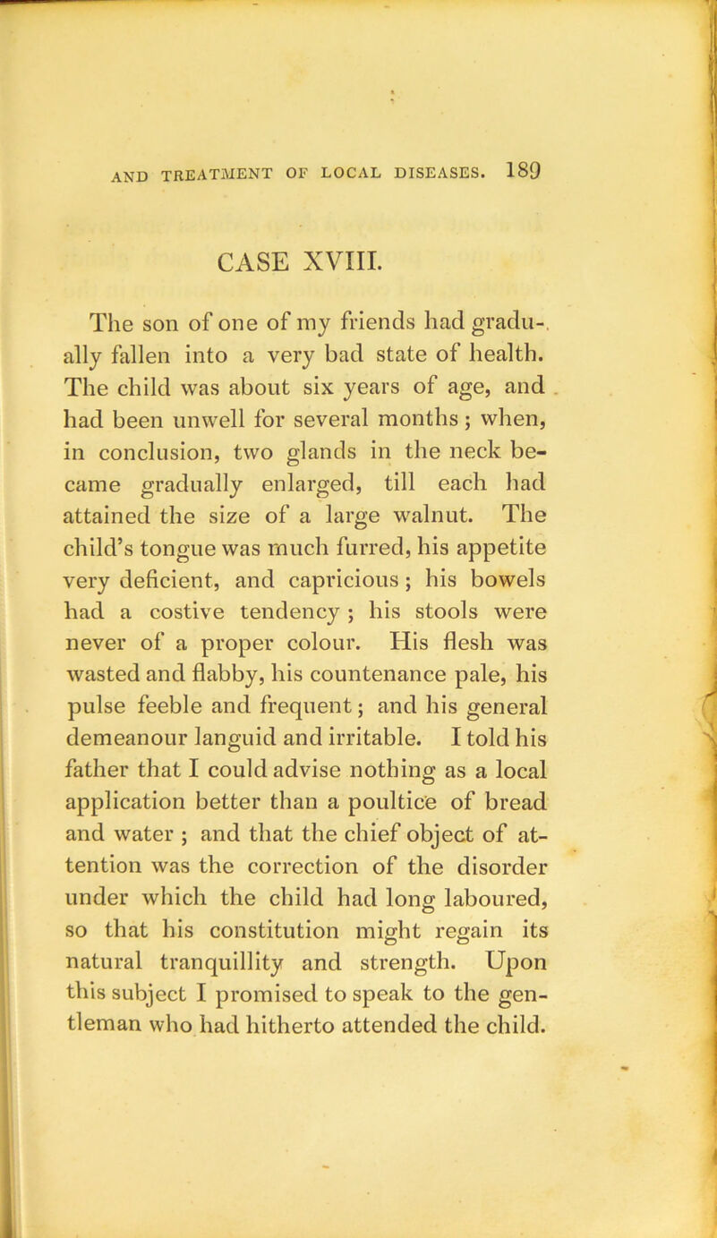 CASE XVIII. The son of one of my friends had gradu- ally fallen into a very bad state of health. The child was about six years of age, and had been unwell for several months; when, in conclusion, two glands in the neck be- came gradually enlarged, till each had attained the size of a large walnut. The child’s tongue was much furred, his appetite very deficient, and capricious; his bowels had a costive tendency ; his stools were never of a proper colour. His flesh was wasted and flabby, his countenance pale, his pulse feeble and frequent; and his general demeanour languid and irritable. I told his father that I could advise nothing as a local application better than a poultice of bread and water ; and that the chief object of at- tention was the correction of the disorder under which the child had long laboured, so that his constitution might regain its natural tranquillity and strength. Upon this subject I promised to speak to the gen- tleman who had hitherto attended the child.