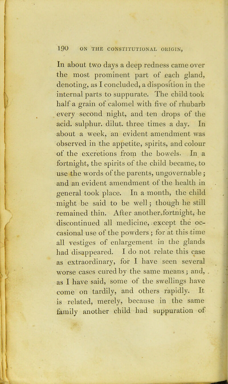 In about two days a deep redness came over the most prominent part of each gland, denoting, as I concluded, a disposition in the internal parts to suppurate. The child took half a grain of calomel with five of rhubarb every second night, and ten drops of the acid, sulphur, dilut. three times a day. In about a week, an evident amendment was observed in the appetite, spirits, and colour of the excretions from the bowels. In a fortnight, the spirits of the child became, to use the words of the parents, ungovernable ; and an evident amendment of the health in general took place. In a month, the child might be said to be well; though he still remained thin. After another .fortnight, he discontinued all medicine, except the oc- casional use of the powders ; for at this time all vestiges of enlargement in the glands had disappeared. I do not relate this case as extraordinary, for I have seen several worse cases cured by the same means; and, as I have said, some of the swellings have come on tardily, and others rapidly. It is related, merely, because in the same family another child had suppuration of