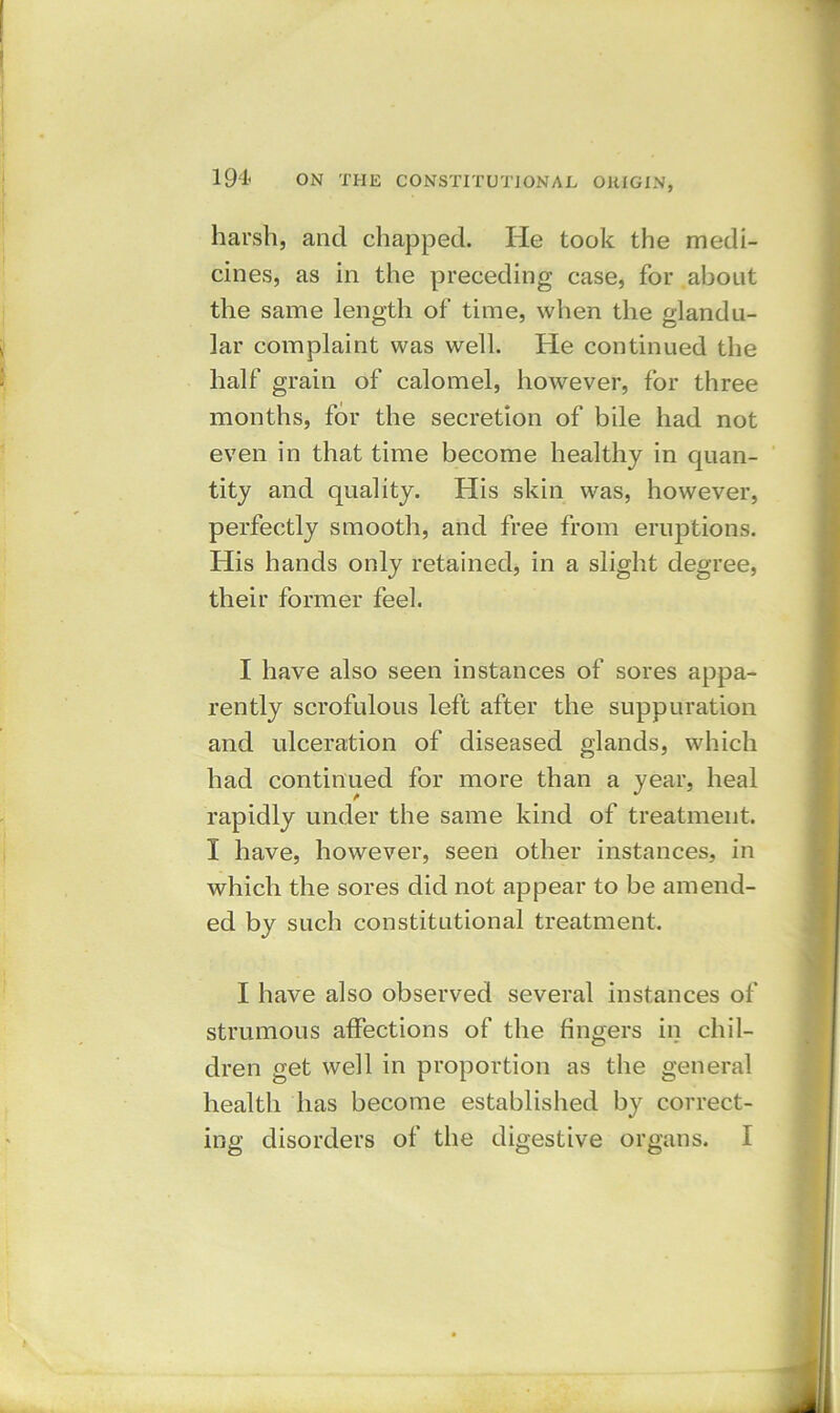 harsh, and chapped. He took the medi- cines, as in the preceding case, for about the same length of time, when the glandu- lar complaint was well. He continued the half grain of calomel, however, for three months, for the secretion of bile had not even in that time become healthy in quan- tity and quality. His skin was, however, perfectly smooth, and free from eruptions. His hands only retained, in a slight degree, their former feel. I have also seen instances of sores appa- rently scrofulous left after the suppuration and ulceration of diseased glands, which had continued for more than a year, heal rapidly under the same kind of treatment. I have, however, seen other instances, in which the sores did not appear to be amend- ed by such constitutional treatment. I have also observed several instances of strumous affections of the fingers in chil- dren get well in proportion as the general health has become established by correct-