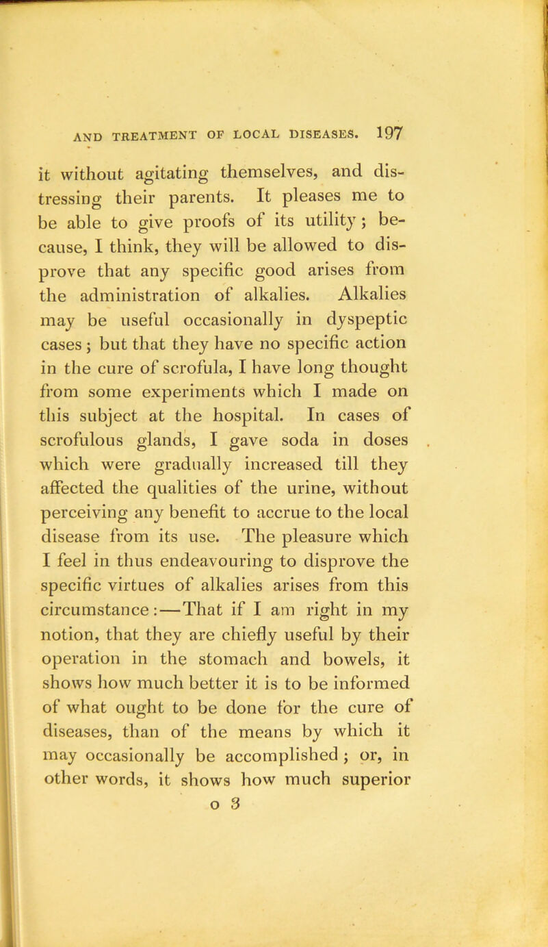 it without agitating themselves, and dis- tressing their parents. It pleases me to be able to give proofs of its utility; be- cause, I think, they will be allowed to dis- prove that any specific good arises from the administration of alkalies. Alkalies may be useful occasionally in dyspeptic cases ; but that they have no specific action in the cure of scrofula, I have long thought from some experiments which I made on this subject at the hospital. In cases of scrofulous glands, I gave soda in doses which were gradually increased till they affected the qualities of the urine, without perceiving any benefit to accrue to the local disease from its use. The pleasure which I feel in thus endeavouring to disprove the specific virtues of alkalies arises from this circumstance:—That if I am right in my notion, that they are chiefly useful by their operation in the stomach and bowels, it shows how much better it is to be informed of what ought to be done for the cure of diseases, than of the means by which it may occasionally be accomplished ; or, in other words, it shows how much superior