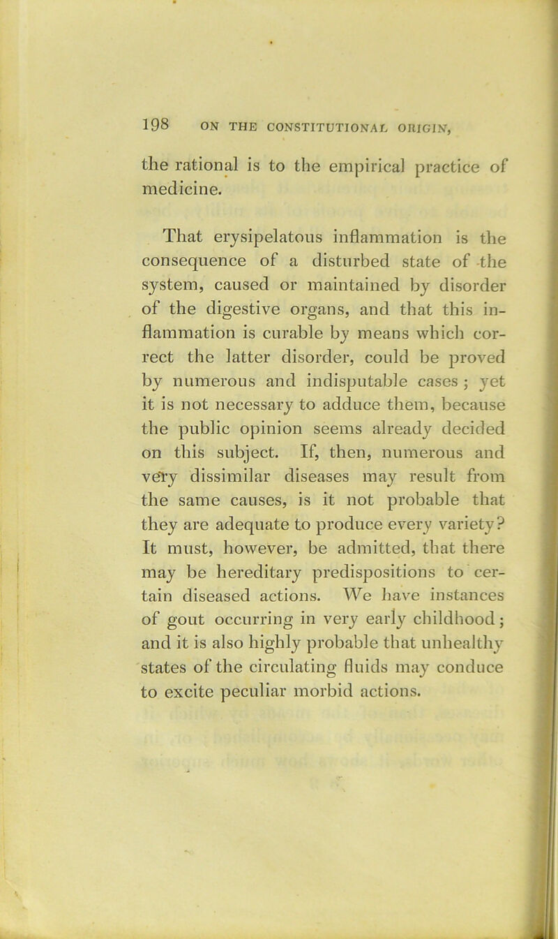 the rational is to the empirical practice of medicine. That erysipelatous inflammation is the consequence of a disturbed state of the system, caused or maintained by disorder of the digestive organs, and that this in- flammation is curable by means which cor- rect the latter disorder, could be proved by numerous and indisputable cases ; yet it is not necessary to adduce them, because the public opinion seems already decided on this subject. If, then, numerous and veTy dissimilar diseases may result from the same causes, is it not probable that they are adequate to produce every variety? It must, however, be admitted, that there may be hereditary predispositions to cer- tain diseased actions. We have instances of gout occurring in very early childhood; and it is also highly probable that unhealthy states of the circulating fluids may conduce to excite peculiar morbid actions.