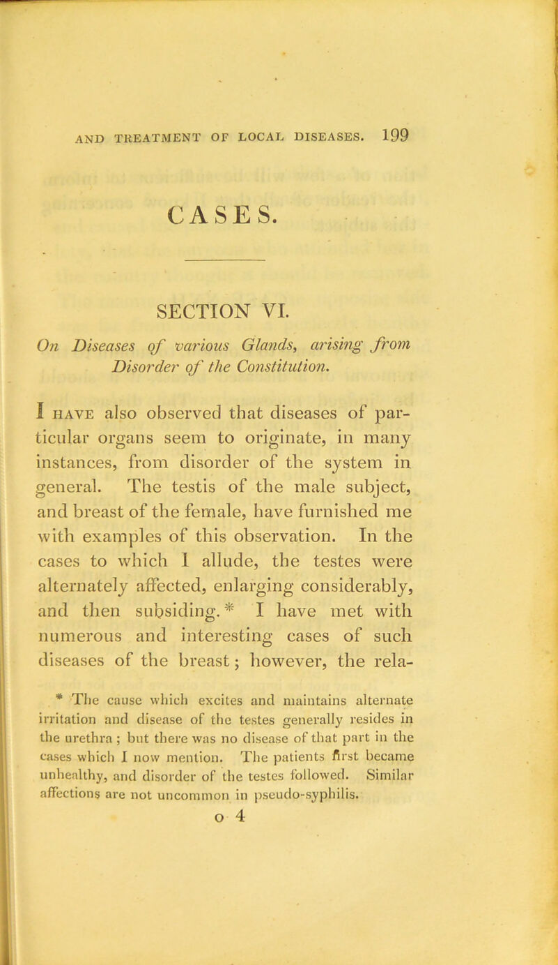 CASES. SECTION VI. On Diseases of various Glands, arising from Disorder of the Constitution. I have also observed that diseases of par- ticular organs seem to originate, in many instances, from disorder of tlie system in general. The testis of the male subject, and breast of the female, have furnished me with examples of this observation. In the cases to which 1 allude, the testes were alternately affected, enlarging considerably, and then subsiding. * I have met with numerous and interesting cases of such diseases of the breast; however, the rela- * The cause which excites and maintains alternate irritation and disease of the testes generally resides in the urethra; but there was no disease of that part in the cases which I now mention. The patients first became unhealthy, and disorder of the testes followed. Similar affections are not uncommon in pseudo-syphilis. o 4