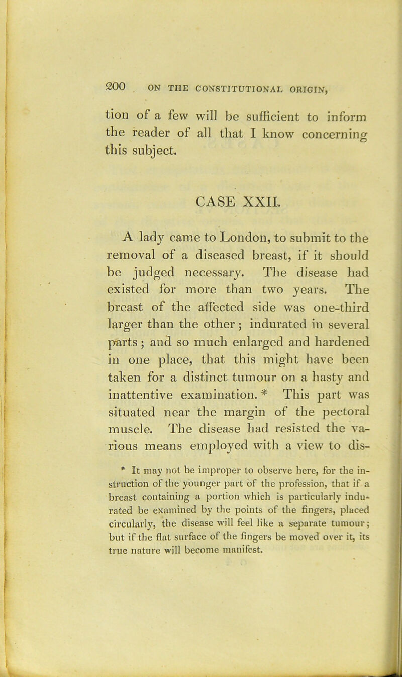 tion of a few will be sufficient to inform the reader of all that I know concerning this subject. CASE XXII. A lady came to London, to submit to the removal of a diseased breast, if it should be judged necessary. The disease had existed for more than two years. The breast of the affected side was one-third larger than the other; indurated in several parts; and so much enlarged and hardened in one place, that this might have been taken for a distinct tumour on a hasty and inattentive examination. * This part was situated near the margin of the pectoral muscle. The disease had resisted the va- rious means employed with a view to dis- * It may not be improper to observe here, for the in- struction of the younger part of the profession, that if a breast containing a portion which is particularly indu- rated be examined by the points of the fingers, placed circularly, the disease will feel like a separate tumour; but if the flat surface of the fingers be moved over it, its true nature will become manifest.