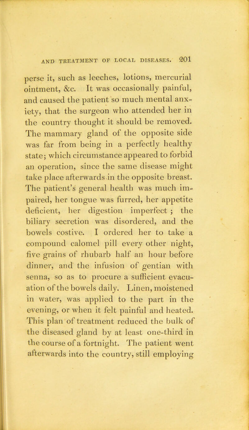 perse it, such as leeches, lotions, mercurial ointment, &c. It was occasionally painful, and caused the patient so much mental anx- iety, that the surgeon who attended her in the country thought it should be removed. The mammary gland of the opposite side was far from being in a perfectly healthy state; which circumstance appeared to forbid an operation, since the same disease might take place afterwards in the opposite breast. The patient’s general health was much im- paired, her tongue was furred, her appetite deficient, her digestion imperfect ; the biliary secretion was disordered, and the bowels costive. I ordered her to take a compound calomel pill every other night, five grains of rhubarb half an hour before dinner, and the infusion of gentian with senna, so as to procure a sufficient evacu- ation of the bowels daily. Linen, moistened in water, was applied to the part in the evening, or when it felt painful and heated. This plan of treatment reduced the bulk of the diseased gland by at least one-third in the course of a fortnight. The patient went afterwards into the country, still employing