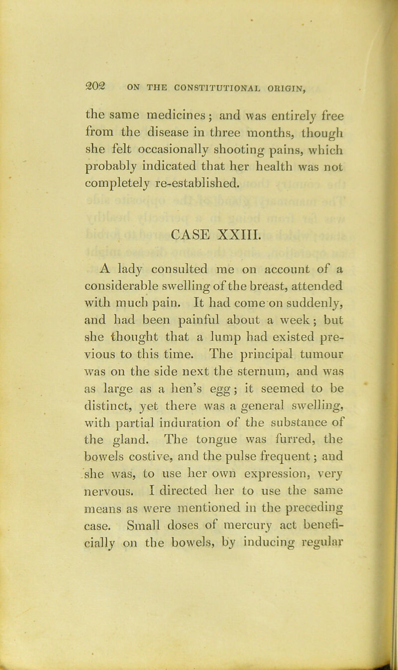 the same medicines; and was entirely free from the disease in three months, though she felt occasionally shooting pains, which probably indicated that her health was not completely re-established. CASE XXIII. A lady consulted me on account of a considerable swelling of the breast, attended with much pain. It had come on suddenly, and had been painful about a week; but she thought that a lump had existed pre- vious to this time. The principal tumour was on the side next the sternum, and was as large as a lien’s egg; it seemed to be distinct, yet there was a general swelling, with partial induration of the substance of the gland. The tongue was furred, the bowels costive, and the pulse frequent; and she was, to use her own expression, very nervous. I directed her to use the same means as were mentioned in the preceding case. Small doses of mercury act benefi- cially on the bowels, by inducing regular