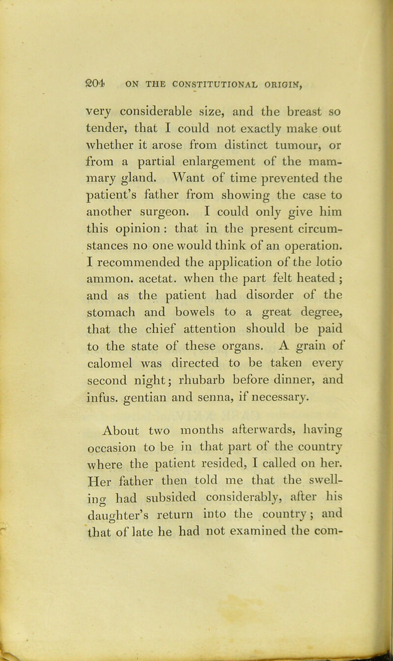 very considerable size, and the breast so tender, that I could not exactly make out whether it arose from distinct tumour, or from a partial enlargement of the mam- mary gland. Want of time prevented the patient’s father from showing the case to another surgeon. I could only give him this opinion : that in the present circum- stances no one would think of an operation. I recommended the application of the lotio ammon. acetat. when the part felt heated ; and as the patient had disorder of the stomach and bowels to a great degree, that the chief attention should be paid to the state of these organs. A grain of calomel was directed to be taken every second night; rhubarb before dinner, and infus. gentian and senna, if necessary. About two months afterwards, having occasion to be in that part of the country where the patient resided, I called on her. Her father then told me that the swell- in o- had subsided considerably, after his daughter’s return into the country; and that of late he had not examined the com-