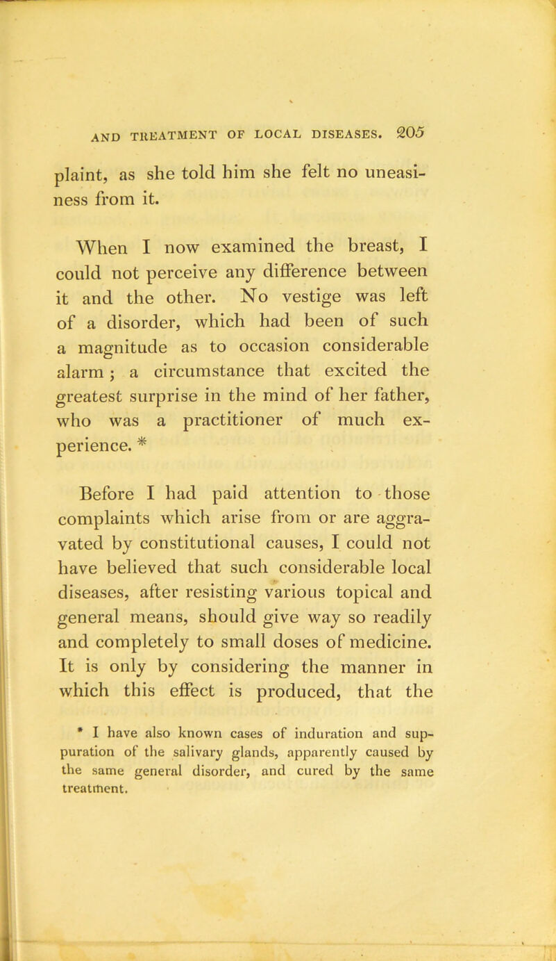 plaint, as she told him she felt no uneasi- ness from it. When I now examined the breast, I could not perceive any difference between it and the other. No vestige was left of a disorder, which had been of such a magnitude as to occasion considerable alarm ; a circumstance that excited the greatest surprise in the mind of her father, who was a practitioner of much ex- perience. * Before I had paid attention to those complaints which arise from or are aggra- vated by constitutional causes, I could not have believed that such considerable local diseases, after resisting various topical and general means, should give way so readily and completely to small doses of medicine. It is only by considering the manner in which this effect is produced, that the * I have also known cases of induration and sup- puration of the salivary glands, apparently caused by the same general disorder, and cured by the same treatment.