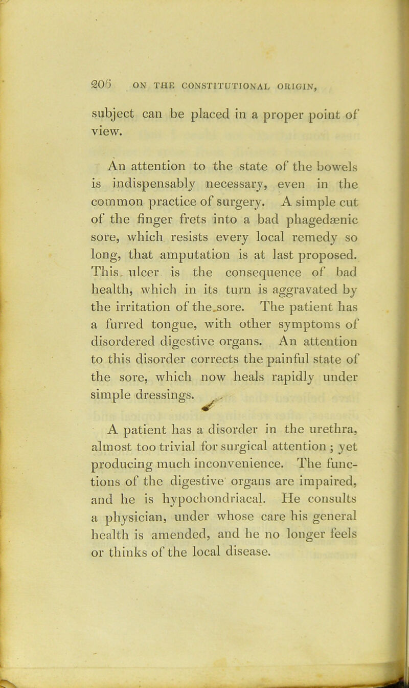 subject can be placed in a proper point of view. An attention to the state of the bowels is indispensably necessary, even in the common practice of surgery. A simple cut of the finger frets into a bad phagedaenic sore, which resists every local remedy so long, that amputation is at last proposed. This ulcer is the consequence of bad health, which in its turn is aggravated by the irritation of thejsore. The patient has a furred tongue, with other symptoms of disordered digestive organs. An attention to this disorder corrects the painful state of the sore, which now heals rapidly under simple dressings. „„ A patient has a disorder in the urethra, almost too trivia] for surgical attention ; yet producing much inconvenience. The func- tions of the digestive organs are impaired, and he is hypochondriacal. He consults a physician, under whose care his general health is amended, and he no longer feels or thinks of the local disease.