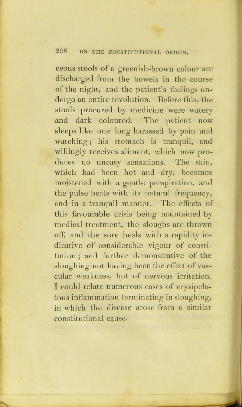 ceous stools of a greenish-brown colour are discharged from the bowels in the course of the night, and the patient’s feelings un- dergo an entire revolution. Before this, the stools procured by medicine were watery and dark coloured. The patient now sleeps like one long harassed by pain and watching; his stomach is tranquil, and willingly receives aliment, which now pro- duces no uneasy sensations. The skin, which had been hot and dry, becomes moistened with a gentle perspiration, and the pulse beats with its natural frequency, and in a tranquil manner. The effects of this favourable crisis being maintained by medical treatment, the sloughs are thrown off, and the sore heals with a rapidity in- dicative of considerable vigour of consti- tution ; and further demonstrative of the sloughing not having been the effect of vas- cular weakness, but of nervous irritation. I could relate numerous cases of erysipela- tous inflammation terminating in sloughing, in which the disease arose from a similar constitutional cause.