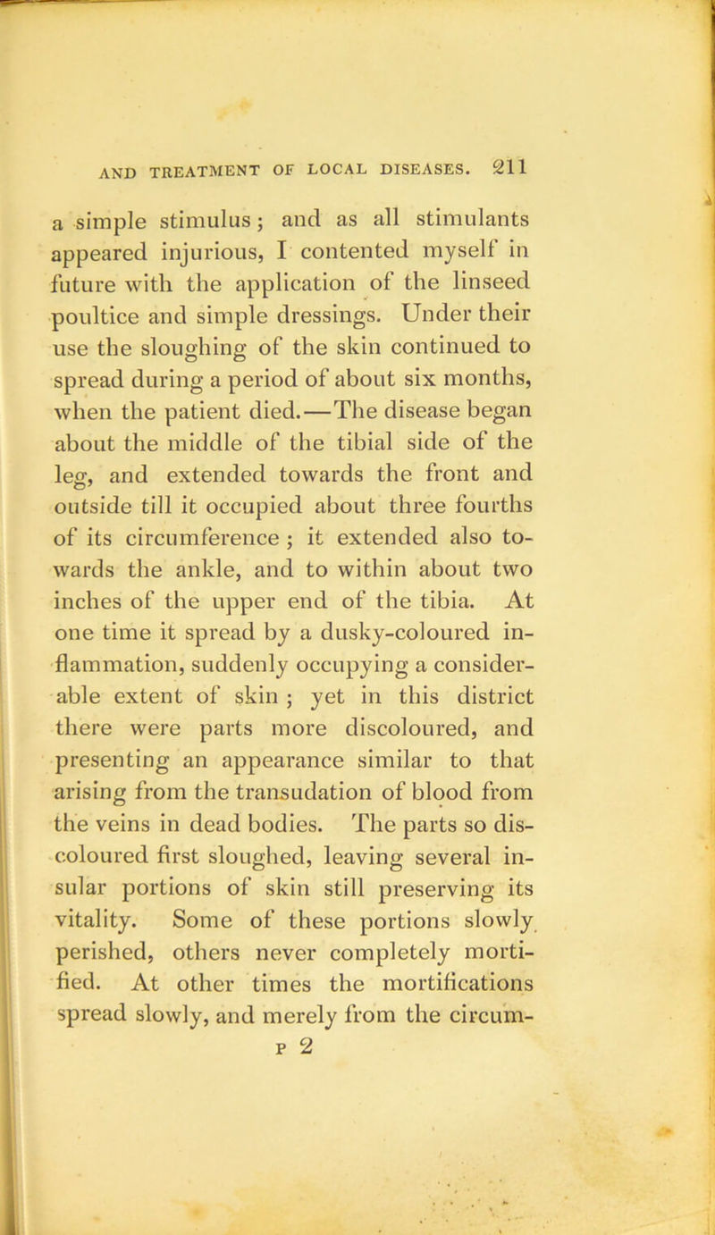 a simple stimulus; and as all stimulants appeared injurious, I contented my sell in future with the application of the linseed poultice and simple dressings. Under their use the sloughing of the skin continued to spread during a period of about six months, when the patient died.—The disease began about the middle of the tibial side of the leg, and extended towards the front and outside till it occupied about three fourths of its circumference ; it extended also to- wards the ankle, and to within about two inches of the upper end of the tibia. At one time it spread by a dusky-coloured in- flammation, suddenly occupying a consider- able extent of skin ; yet in this district there were parts more discoloured, and presenting an appearance similar to that arising from the transudation of blood from the veins in dead bodies. The parts so dis- coloured first sloughed, leaving several in- sular portions of skin still preserving its vitality. Some of these portions slowly perished, others never completely morti- fied. At other times the mortifications spread slowly, and merely from the circum- p 2 