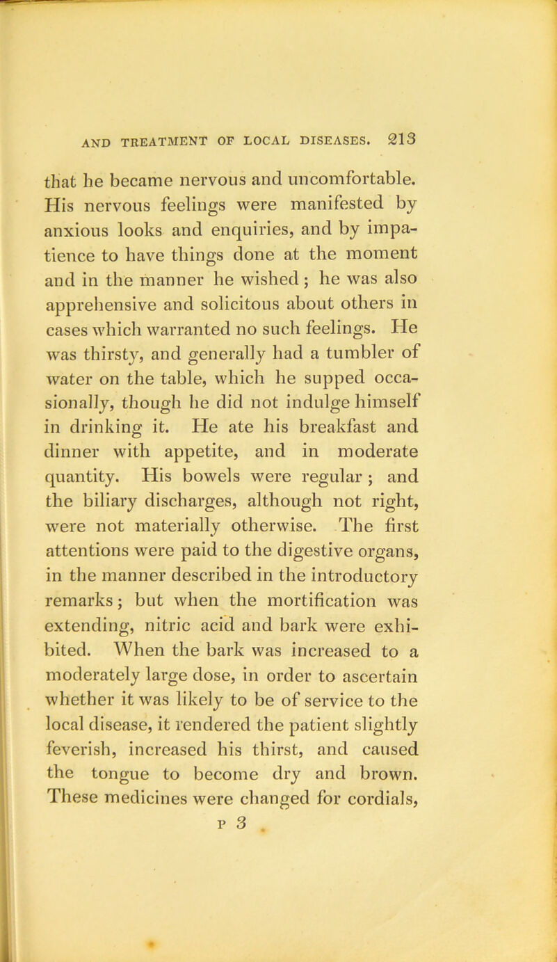 that he became nervous and uncomfortable. His nervous feelings were manifested by anxious looks and enquiries, and by impa- tience to have things done at the moment and in the manner he wished ; he was also apprehensive and solicitous about others in cases which warranted no such feelings. He was thirsty, and generally had a tumbler of water on the table, which he supped occa- sionally, though he did not indulge himself in drinking it. He ate his breakfast and dinner with appetite, and in moderate quantity. His bowels were regular ; and the biliary discharges, although not right, were not materially otherwise. The first attentions were paid to the digestive organs, in the manner described in the introductory remarks; but when the mortification was extending, nitric acid and bark were exhi- bited. When the bark was increased to a moderately large dose, in order to ascertain whether it was likely to be of service to the local disease, it rendered the patient slightly feverish, increased his thirst, and caused the tongue to become dry and brown. These medicines were changed for cordials,