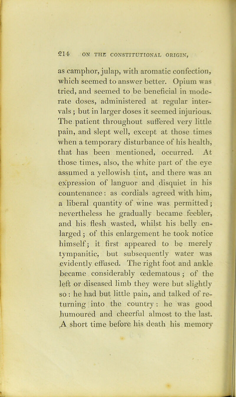as camphor, julap, with aromatic confection, which seemed to answer better. Opium was tried, and seemed to be beneficial in mode- rate doses, administered at regular inter- vals ; but in larger doses it seemed injurious. The patient throughout suffered very little pain, and slept well, except at those times when a temporary disturbance of his health, that has been mentioned, occurred. At those times, also, the white part of the eye assumed a yellowish tint, and there was an expression of languor and disquiet in his countenance: as cordials agreed with him, a liberal quantity of wine was permitted; nevertheless he gradually became feebler, and his flesh wasted, whilst his belly en- larged ; of this enlargement he took notice himself; it first appeared to be merely tympanitic, but subsequently water was evidently effused. The right foot and ankle became considerably oedematous; of the left or diseased limb they were but slightly so : he had but little pain, and talked of re- turning into the country : he was good humoured and cheerful almost to the last. A short time before his death his memory