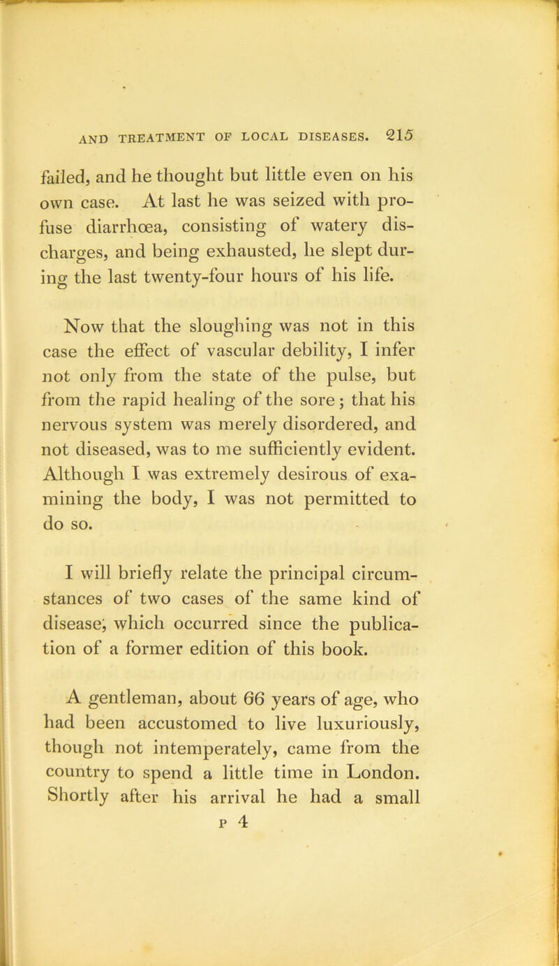 failed, and he thought but little even on his own case. At last he was seized with pro- fuse diarrhoea, consisting of watery dis- charges, and being exhausted, he slept dur- ing the last twenty-four hours of his life. Now that the sloughing was not in this case the effect of vascular debility, I infer not only from the state of the pulse, but from the rapid healing of the sore; that his nervous system was merely disordered, and not diseased, was to me sufficiently evident. Although I was extremely desirous of exa- mining the body, I was not permitted to do so. I will briefly relate the principal circum- stances of two cases of the same kind of disease, which occurred since the publica- tion of a former edition of this book. A gentleman, about G6 years of age, who had been accustomed to live luxuriously, though not intemperately, came from the country to spend a little time in London. Shortly after his arrival he had a small p 4