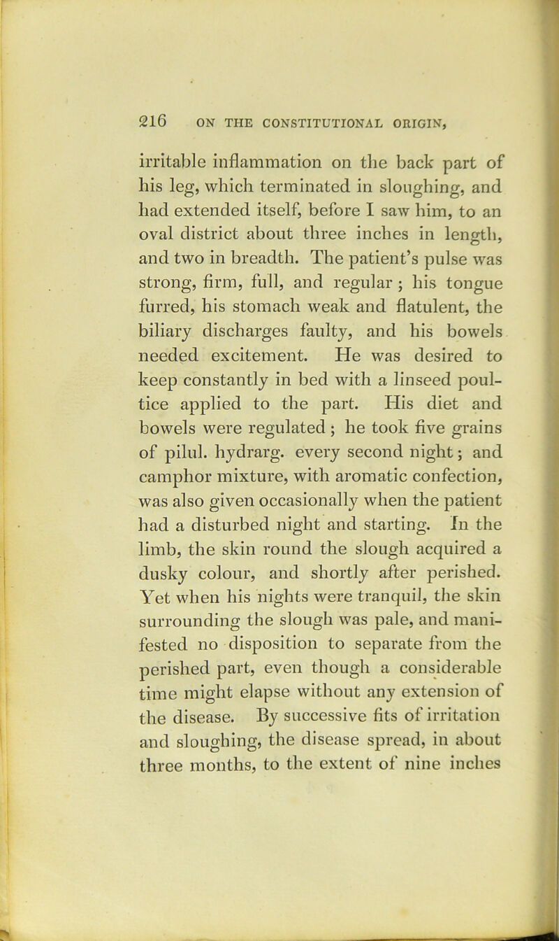 irritable inflammation on the back part of his leg, which terminated in sloughing, and had extended itself, before I saw him, to an oval district about three inches in length, and two in breadth. The patient’s pulse was strong, firm, full, and regular ; his tongue furred, his stomach weak and flatulent, the biliary discharges faulty, and his bowels needed excitement. He was desired to keep constantly in bed with a linseed poul- tice applied to the part. His diet and bowels were regulated ; he took five grains of pilul. hydrarg. every second night; and camphor mixture, with aromatic confection, was also given occasionally when the patient had a disturbed night and starting. In the limb, the skin round the slough acquired a dusky colour, and shortly after perished. Yet when his nights were tranquil, the skin surrounding the slough was pale, and mani- fested no disposition to separate from the perished part, even though a considerable time might elapse without any extension of the disease. By successive fits of irritation and sloughing, the disease spread, in about three months, to the extent of nine inches