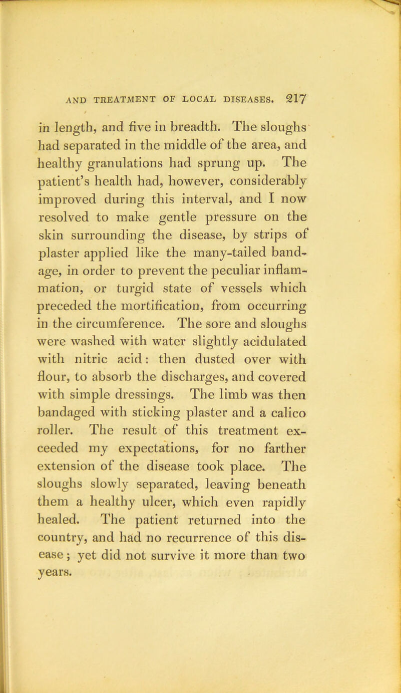 / in length, and five in breadth. The sloughs had separated in the middle of the area, and healthy granulations had sprung up. The patient’s health had, however, considerably improved during this interval, and I now resolved to make gentle pressure on the skin surrounding the disease, by strips of plaster applied like the many-tailed band- age, in order to prevent the peculiar inflam- mation, or turgid state of vessels which preceded the mortification, from occurring in the circumference. The sore and sloughs were washed with water slightly acidulated with nitric acid: then dusted over with flour, to absorb the discharges, and covered with simple dressings. The limb was then bandaged with sticking plaster and a calico roller. The result of this treatment ex- ceeded my expectations, for no farther extension of the disease took place. The sloughs slowly separated, leaving beneath them a healthy ulcer, which even rapidly healed. The patient returned into the country, and had no recurrence of this dis- ease ; yet did not survive it more than two years.