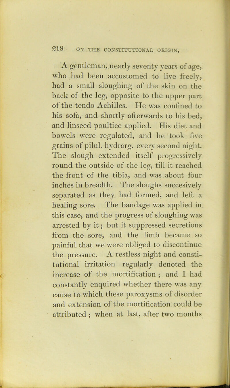 A gentleman, nearly seventy years of age, who had been accustomed to live freely, had a small sloughing of the skin on the back of the leg, opposite to the upper part of the tendo Achilles. He was confined to his sofa, and shortly afterwards to his bed, and linseed poultice applied. His diet and bowels were regulated, and he took five grains of pilul. hydrarg. every second night. The slough extended itself progressively round the outside of the leg, till it reached the front of the tibia, and was about four inches in breadth. The sloughs succesively separated as they had formed, and left a healing sore. The bandage was applied in this case, and the progress of sloughing was arrested by it; but it suppressed secretions from the sore, and the limb became so painful that we were obliged to discontinue the pressure. A restless night and consti- tutional irritation regularly denoted the increase of the mortification ; and I had constantly enquired whether there was any cause to which these paroxysms of disorder and extension of the mortification could be attributed ; when at last, after two months