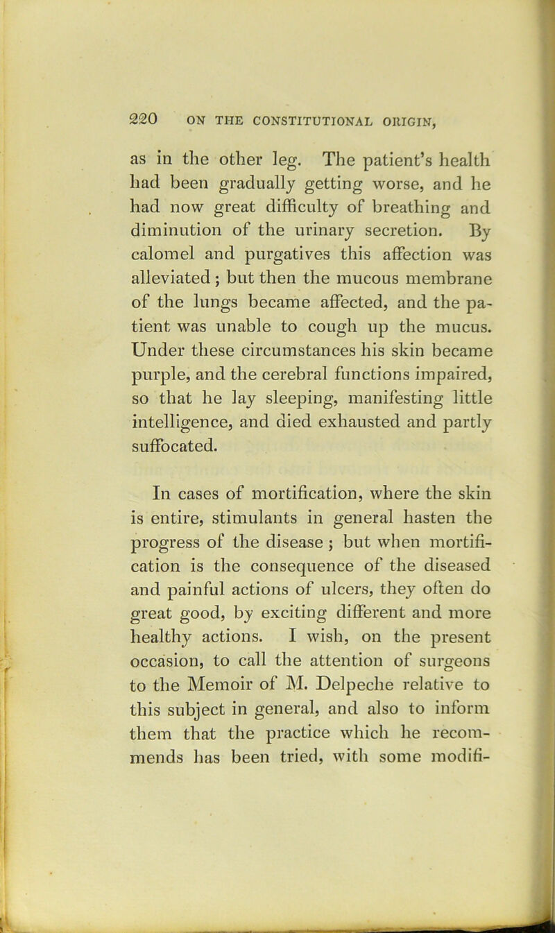 as in the other leg. The patient’s health had been gradually getting worse, and he had now great difficulty of breathing and diminution of the urinary secretion. By calomel and purgatives this affection was alleviated ; but then the mucous membrane of the lungs became affected, and the pa- tient was unable to cough up the mucus. Under these circumstances his skin became purple, and the cerebral functions impaired, so that he lay sleeping, manifesting little intelligence, and died exhausted and partly suffocated. In cases of mortification, where the skin is entire, stimulants in general hasten the progress of the disease ; but when mortifi- cation is the consequence of the diseased and painful actions of ulcers, they often do great good, by exciting different and more healthy actions. I wish, on the present occasion, to call the attention of surgeons to the Memoir of M. Delpeche relative to this subject in general, and also to inform them that the practice which he recom- mends lias been tried, with some modifi-