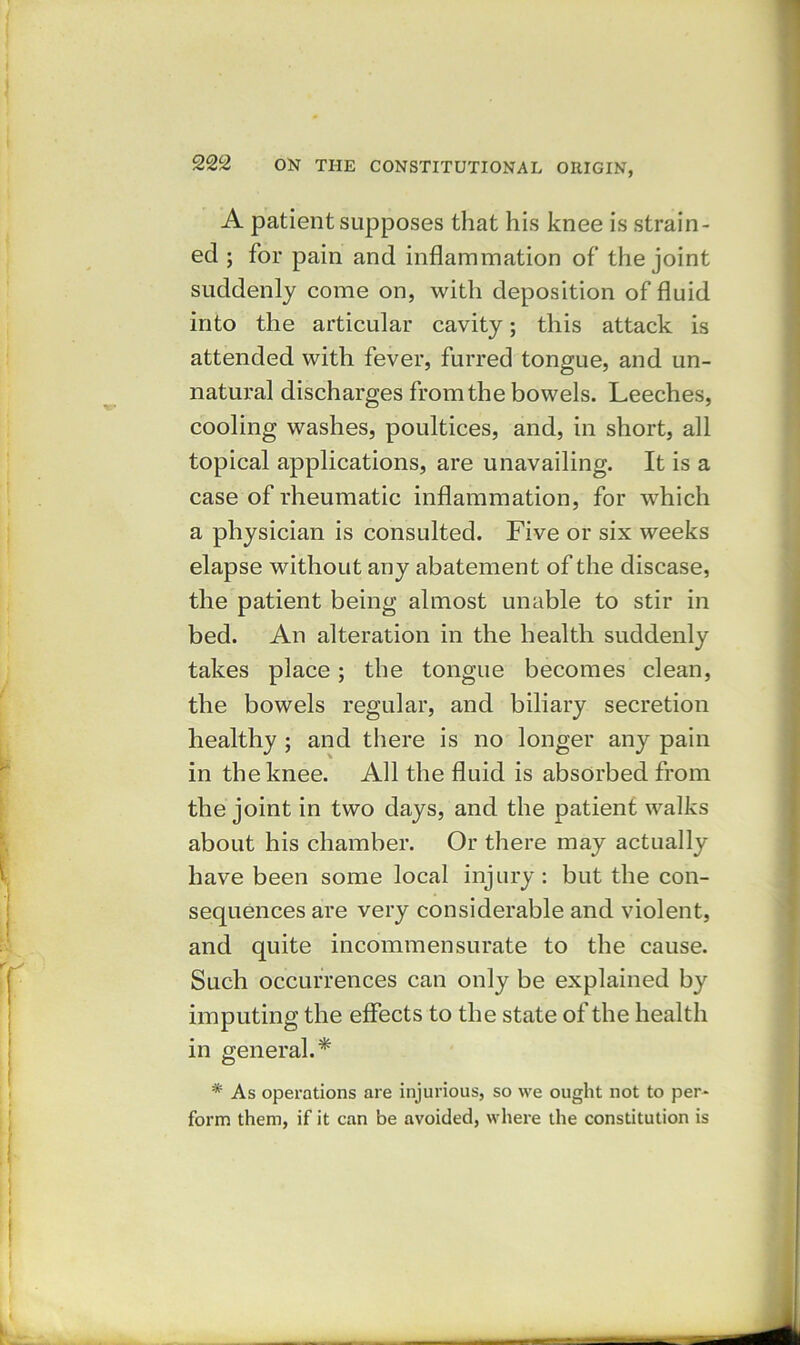 A patient supposes that his knee is strain- ed ; for pain and inflammation of the joint suddenly come on, with deposition of fluid into the articular cavity; this attack is attended with fever, furred tongue, and un- natural discharges from the bowels. Leeches, cooling washes, poultices, and, in short, all topical applications, are unavailing. It is a case of rheumatic inflammation, for which a physician is consulted. Five or six weeks elapse without any abatement of the disease, the patient being almost unable to stir in bed. An alteration in the health suddenly takes place; the tongue becomes clean, the bowels regular, and biliary secretion healthy ; and there is no longer any pain in the knee. All the fluid is absorbed from the joint in two days, and the patient walks about his chamber. Or there may actually have been some local injury: but the con- sequences are very considerable and violent, and quite incommensurate to the cause. Such occurrences can only be explained by imputing the effects to the state of the health in general.* * As operations are injurious, so we ought not to per- form them, if it can be avoided, where the constitution is