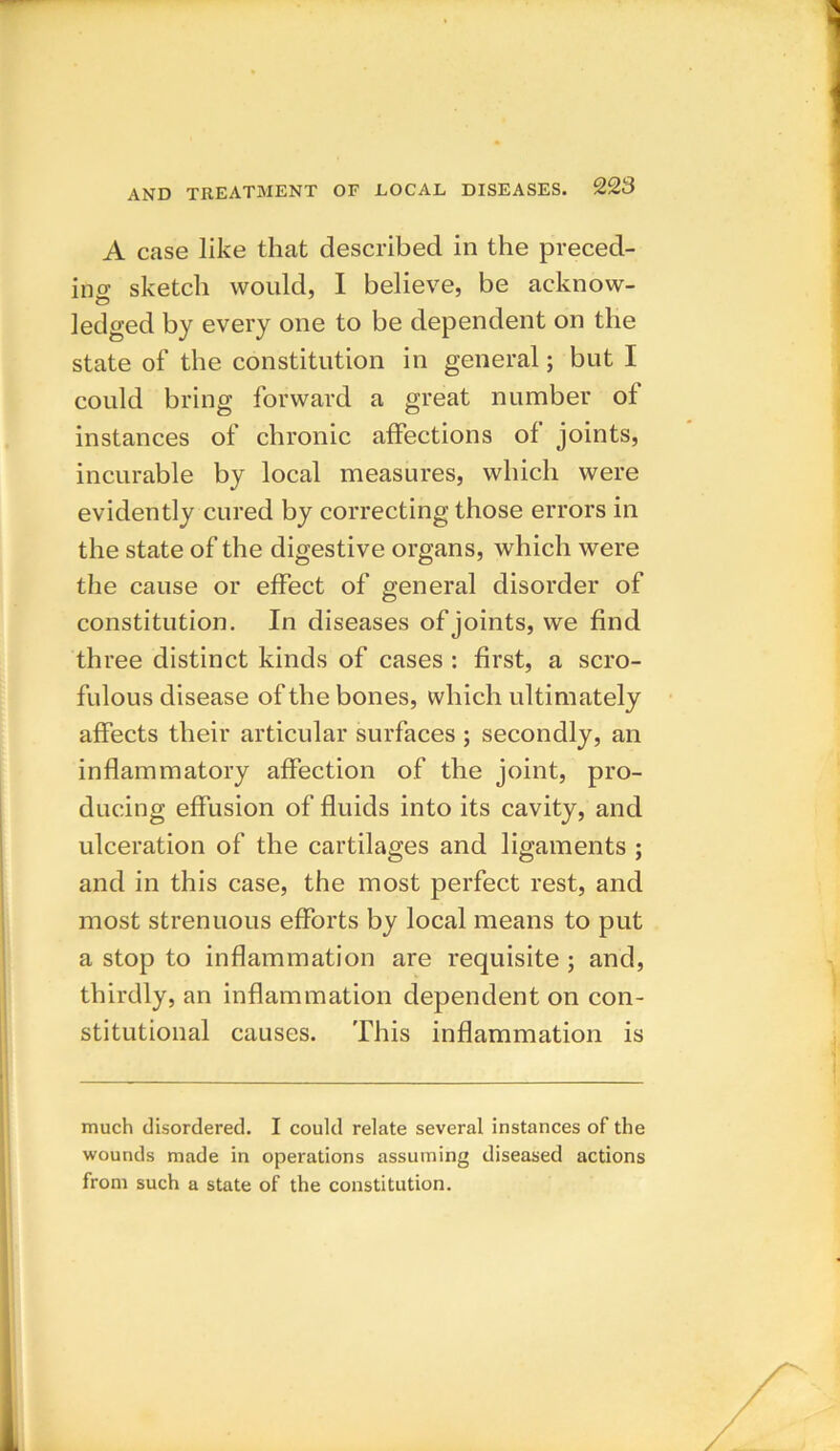 A case like that described in the preced- ing sketch would, I believe, be acknow- ledged by every one to be dependent on the state of the constitution in general; but I could bring forward a great number ol instances of chronic affections of joints, incurable by local measures, which were evidently cured by correcting those errors in the state of the digestive organs, which were the cause or effect of general disorder of constitution. In diseases of joints, we find three distinct kinds of cases : first, a scro- fulous disease of the bones, which ultimately affects their articular surfaces ; secondly, an inflammatory affection of the joint, pro- ducing effusion of fluids into its cavity, and ulceration of the cartilages and ligaments ; and in this case, the most perfect rest, and most strenuous efforts by local means to put a stop to inflammation are requisite ; and, thirdly, an inflammation dependent on con- stitutional causes. This inflammation is much disordered. I could relate several instances of the wounds made in operations assuming diseased actions from such a state of the constitution.