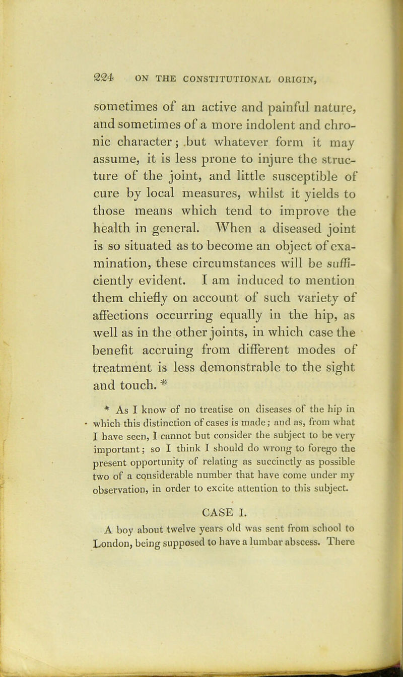 sometimes of an active and painful nature, and sometimes of a more indolent and chro- nic character; .but whatever form it may assume, it is less prone to injure the struc- ture of the joint, and little susceptible of cure by local measures, whilst it yields to those means which tend to improve the health in general. When a diseased joint is so situated as to become an object of exa- mination, these circumstances will be suffi- ciently evident. I am induced to mention them chiefly on account of such variety of affections occurring equally in the hip, as well as in the other joints, in which case the benefit accruing from different modes of treatment is less demonstrable to the sight and touch. * * As I know of no treatise on diseases of the hip in which this distinction of cases is made; and as, from what I have seen, I cannot but consider the subject to be very important; so I think I should do wrong to forego the present opportunity of relating as succinctly as possible two of a considerable number that have come under my observation, in order to excite attention to this subject. CASE I. A boy about twelve years old was sent from school to London, being supposed to have a lumbar abscess. There
