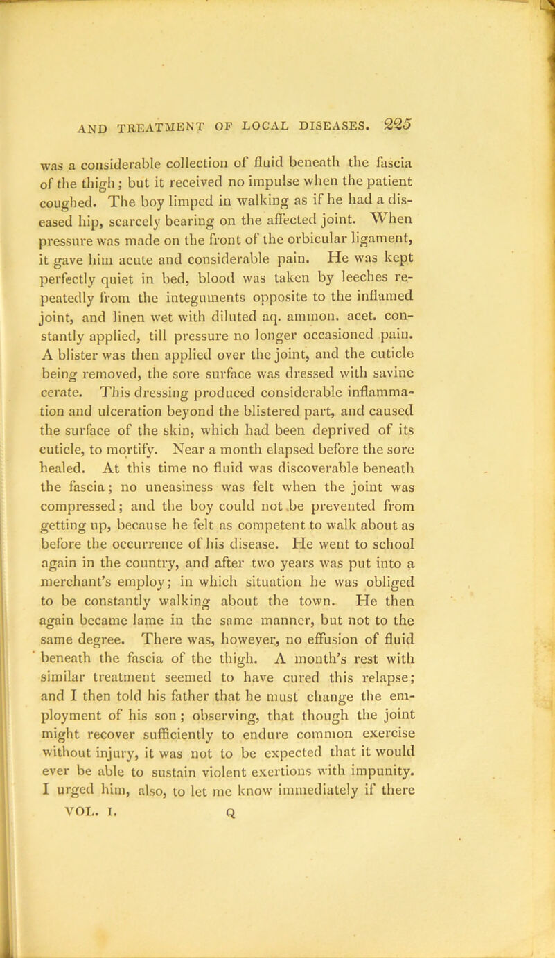 was a considerable collection of fluid beneath the fascia of the thigh ; but it received no impulse when the patient coughed. The boy limped in walking as if he had a dis- eased hip, scarcely bearing on the affected joint. When pressure was made on the front of the orbicular ligament, it gave him acute and considerable pain. He was kept perfectly quiet in bed, blood was taken by leeches re- peatedly from the integuments opposite to the inflamed joint, and linen wet with diluted aq. arnmon. acet. con- stantly applied, till pressure no longer occasioned pain. A blister was then applied over the joint, and the cuticle being removed, the sore surface was dressed with savine cerate. This dressing produced considerable inflamma- tion and ulceration beyond the blistered part, and caused the surface of the skin, which had been deprived of its cuticle, to mortify. Near a month elapsed before the sore healed. At this time no fluid was discoverable beneath the fascia; no uneasiness was felt when the joint was compressed; and the boy could not .be prevented from getting up, because he felt as competent to walk about as before the occurrence of his disease. He went to school again in the country, and after two years was put into a merchant’s employ; in which situation he was obliged to be constantly walking about the town. He then again became lame in the same manner, but not to the same degree. There was, however, no effusion of fluid beneath the fascia of the thigh. A month’s rest with similar treatment seemed to have cured this relapse; and I then told his father that he must change the em- ployment of his son ; observing, that though the joint might recover sufficiently to endure common exercise without injury, it was not to be expected that it would ever be able to sustain violent exertions with impunity. I urged him, also, to let me know immediately if there