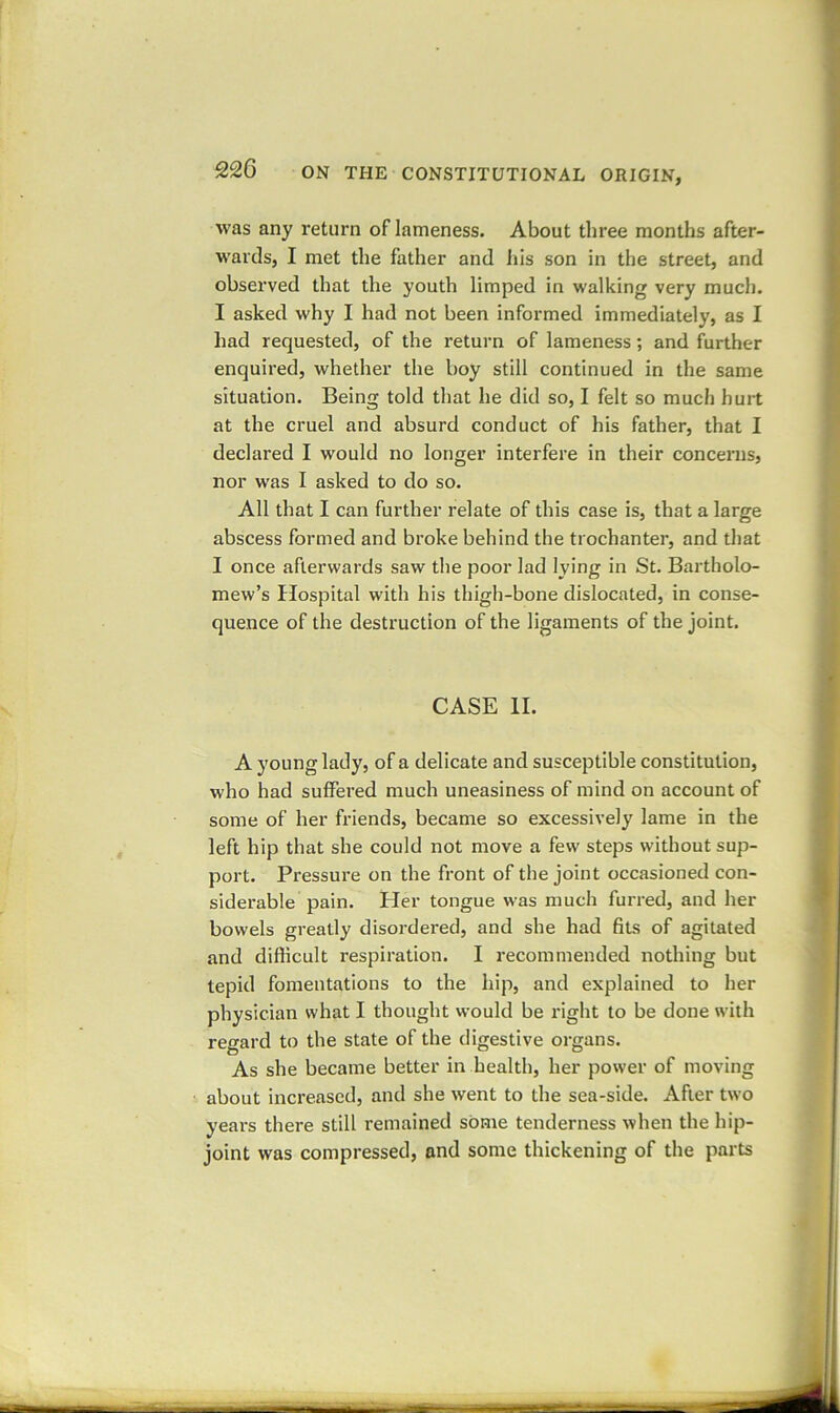 was any return of lameness. About three months after- wards, I met the father and his son in the street, and observed that the youth limped in walking very much. I asked why I had not been informed immediately, as I had requested, of the return of lameness; and further enquired, whether the boy still continued in the same situation. Being told that he did so, I felt so much hurt at the cruel and absurd conduct of his father, that I declared I would no longer interfere in their concerns, nor was I asked to do so. All that I can further relate of this case is, that a large abscess formed and broke behind the trochanter, and that I once afterwards saw the poor lad lying in St. Bartholo- mew’s Hospital with his thigh-bone dislocated, in conse- quence of the destruction of the ligaments of the joint. CASE II. A young lady, of a delicate and susceptible constitution, who had suffered much uneasiness of mind on account of some of her friends, became so excessively lame in the left hip that she could not move a few steps without sup- port. Pressure on the front of the joint occasioned con- siderable pain. Her tongue was much furred, and her bowels greatly disordered, and she had fits of agitated and difficult respiration. I recommended nothing but tepid fomentations to the hip, and explained to her physician what I thought would be right to be done with regard to the state of the digestive organs. As she became better in health, her power of moving about increased, and she went to the sea-side. After two years there still remained some tenderness when the hip- joint was compressed, and some thickening of the parts