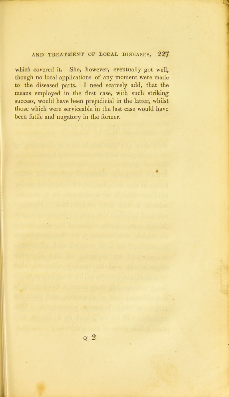 which covered it. She, however, eventually got well, though no local applications of any moment were made to the diseased parts. I need scarcely add, that the means employed in the first case, with such striking success, would have been prejudicial in the latter, whilst those which were serviceable in the last case would have been futile and nugatory in the former.