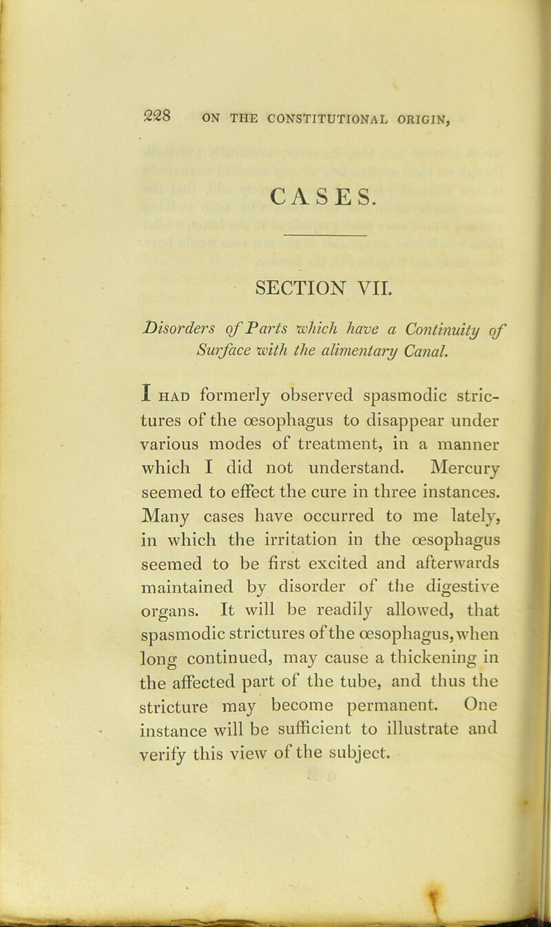 CASES. SECTION VII. Disorders of Parts \which have a Continuity of Surface with the alimentary Canal. tures of the oesophagus to disappear under various modes of treatment, in a manner which I did not understand. Mercury seemed to effect the cure in three instances. Many cases have occurred to me lately, in which the irritation in the oesophagus seemed to be first excited and afterwards maintained by disorder of the digestive organs. It will be readily allowed, that spasmodic strictures of the oesophagus, when long continued, may cause a thickening in the affected part of the tube, and thus the stricture may become permanent. One instance will be sufficient to illustrate and verify this view of the subject. I had formerly observed spasmodic stric-