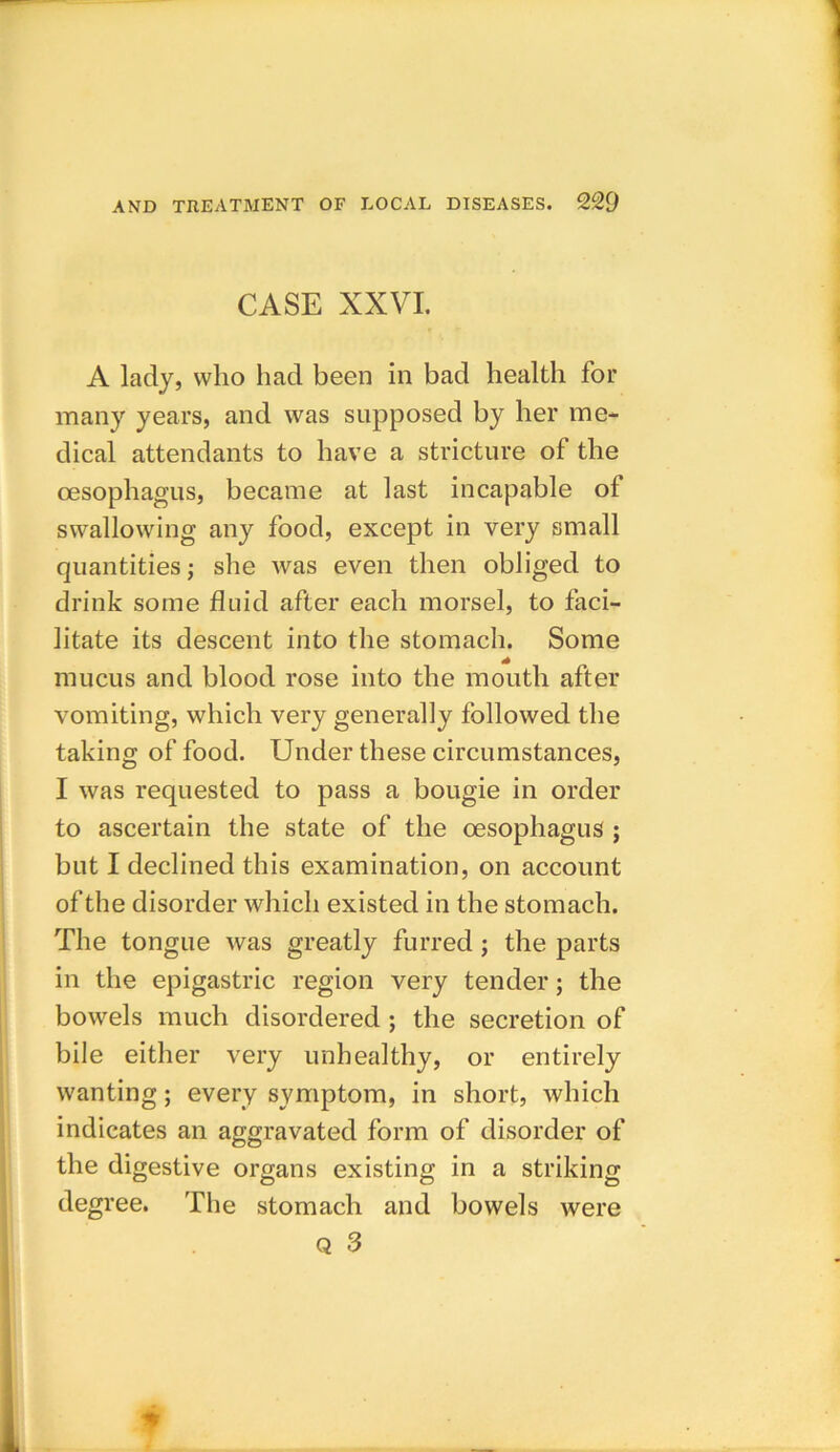 CASE XXVI. A lady, who had been in bad health for many years, and was supposed by her me- dical attendants to have a stricture of the oesophagus, became at last incapable of swallowing any food, except in very small quantities; she was even then obliged to drink some fluid after each morsel, to faci- litate its descent into the stomach. Some mucus and blood rose into the mouth after vomiting, which very generally followed the taking of food. Under these circumstances, I was requested to pass a bougie in order to ascertain the state of the oesophagus ; but I declined this examination, on account of the disorder which existed in the stomach. The tongue was greatly furred; the parts in the epigastric region very tender; the bowels much disordered ; the secretion of bile either very unhealthy, or entirely wanting; every symptom, in short, which indicates an aggravated form of disorder of the digestive organs existing in a striking degree. The stomach and bowels were