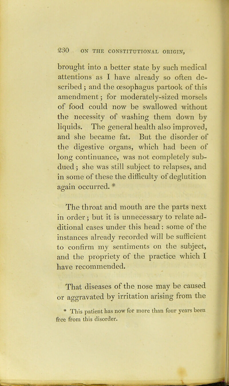 brought into a better state by such medical attentions as I have already so often de- scribed ; and the oesophagus partook of this amendment; for moderately-sized morsels of food could now be swallowed without the necessity of washing them down by liquids. The general health also improved, and she became fat. But the disorder of the digestive organs, which had been of long continuance, was not completely sub- dued ; she was still subject to relapses, and in some of these the difficulty of deglutition again occurred. * The throat and mouth are the parts next in order; but it is unnecessary to relate ad- ditional cases under this head: some of the instances already recorded will be sufficient to confirm my sentiments on the subject, and the propriety of the practice which I have recommended. That diseases of the nose may be caused or aggravated by irritation arising from the * This patient has now for more than four years been free from this disorder.
