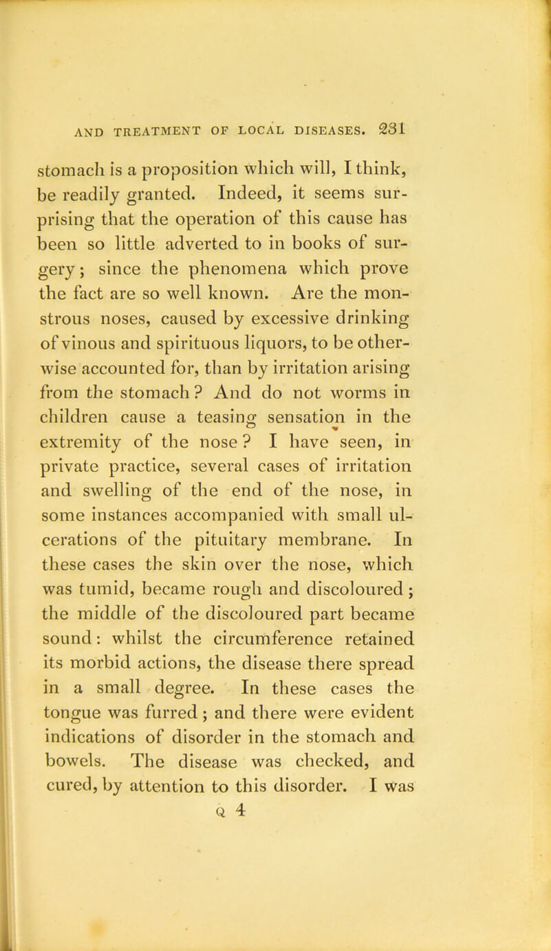 stomach is a proposition which will, I think, be readily granted. Indeed, it seems sur- prising that the operation of this cause has been so little adverted to in books of sur- gery ; since the phenomena which prove the fact are so well known. Are the mon- strous noses, caused by excessive drinking of vinous and spirituous liquors, to be other- wise accounted for, than by irritation arising from the stomach ? And do not worms in children cause a teasing sensation in the extremity of the nose ? I have seen, in private practice, several cases of irritation and swelling of the end of the nose, in some instances accompanied with small ul- cerations of the pituitary membrane. In these cases the skin over the nose, which was tumid, became rough and discoloured; the middle of the discoloured part became sound: whilst the circumference retained its morbid actions, the disease there spread in a small degree. In these cases the tongue was furred ; and there were evident indications of disorder in the stomach and bowels. The disease was checked, and cured, by attention to this disorder. I was