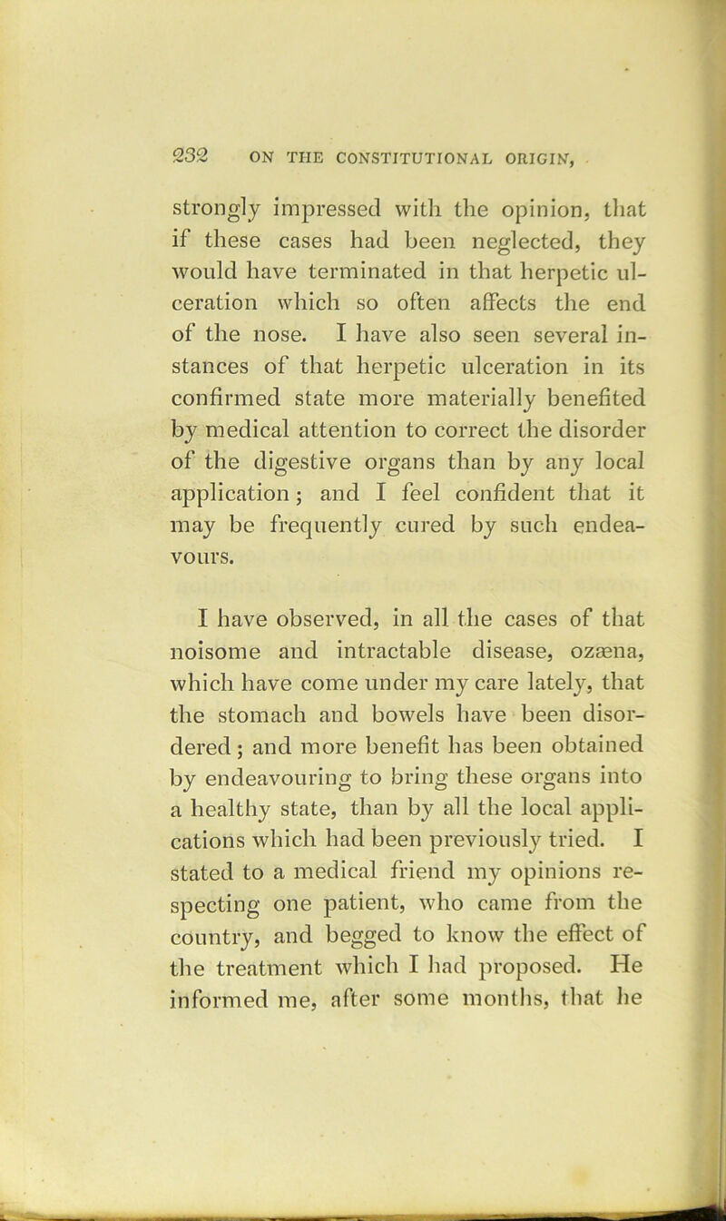 strongly impressed with the opinion, that if these cases had been neglected, they would have terminated in that herpetic ul- ceration which so often affects the end of the nose. I have also seen several in- stances of that herpetic ulceration in its confirmed state more materially benefited by medical attention to correct the disorder of the digestive organs than by any local application; and I feel confident that it may be frequently cured by such endea- vours. I have observed, in all the cases of that noisome and intractable disease, ozeena, which have come under my care lately, that the stomach and bowels have been disor- dered ; and more benefit has been obtained by endeavouring to bring these organs into a healthy state, than by all the local appli- cations which had been previously tried. I stated to a medical friend my opinions re- specting one patient, who came from the country, and begged to know the effect of the treatment which I had proposed. He informed me, after some months, that he