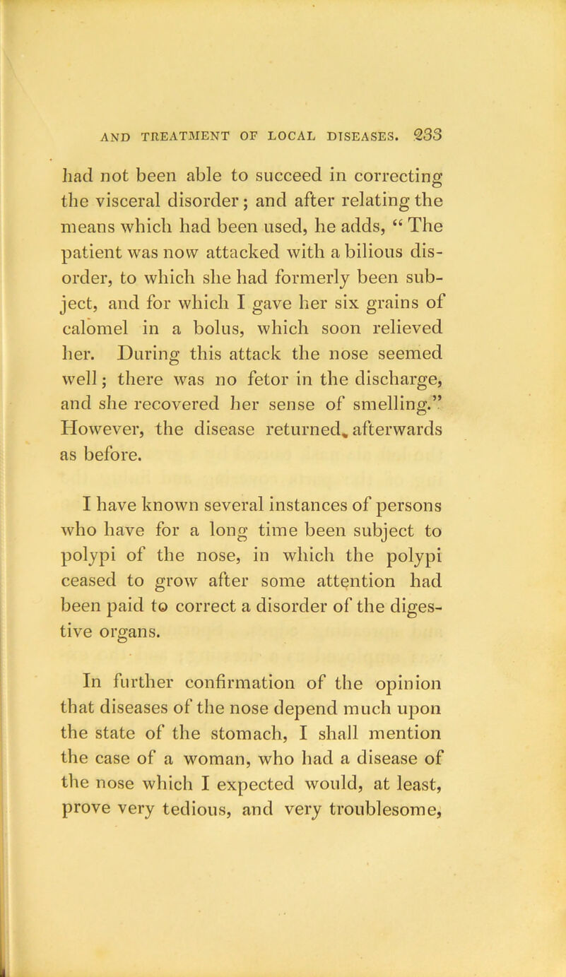 had not been able to succeed in correcting the visceral disorder; and after relating the means which had been used, he adds, “ The patient was now attacked with a bilious dis- order, to which she had formerly been sub- ject, and for which I gave her six grains of calomel in a bolus, which soon relieved her. During this attack the nose seemed well; there was no fetor in the discharge, and she recovered her sense of smelling.” However, the disease returned, afterwards as before. I have known several instances of persons who have for a long time been subject to polypi of the nose, in which the polypi ceased to grow after some attention had been paid to correct a disorder of the diges- tive organs. In further confirmation of the opinion that diseases of the nose depend much upon the state of the stomach, I shall mention the case of a woman, who had a disease of the nose which I expected would, at least, prove very tedious, and very troublesome,