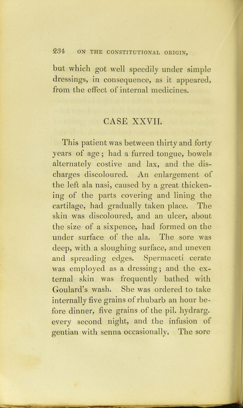 but which got well speedily under simple dressings, in consequence, as it appeared, from the effect of internal medicines. CASE XXVII. This patient was between thirty and forty years of age; had a furred tongue, bowels alternately costive and lax, and the dis- charges discoloured. An enlargement of the left ala nasi, caused by a great thicken- ing of the parts covering and lining the cartilage, had gradually taken place. The skin was discoloured, and an ulcer, about the size of a sixpence, had formed on the under surface of the ala. The sore was deep, with a sloughing surface, and uneven and spreading edges. Spermaceti cerate was employed as a dressing; and the ex- ternal skin was frequently bathed with Goulard’s wash. She was ordered to take internally five grains of rhubarb an hour be- fore dinner, five grains of the pil. hydrarg. every second night, and the infusion of gentian with senna occasionally. The sore