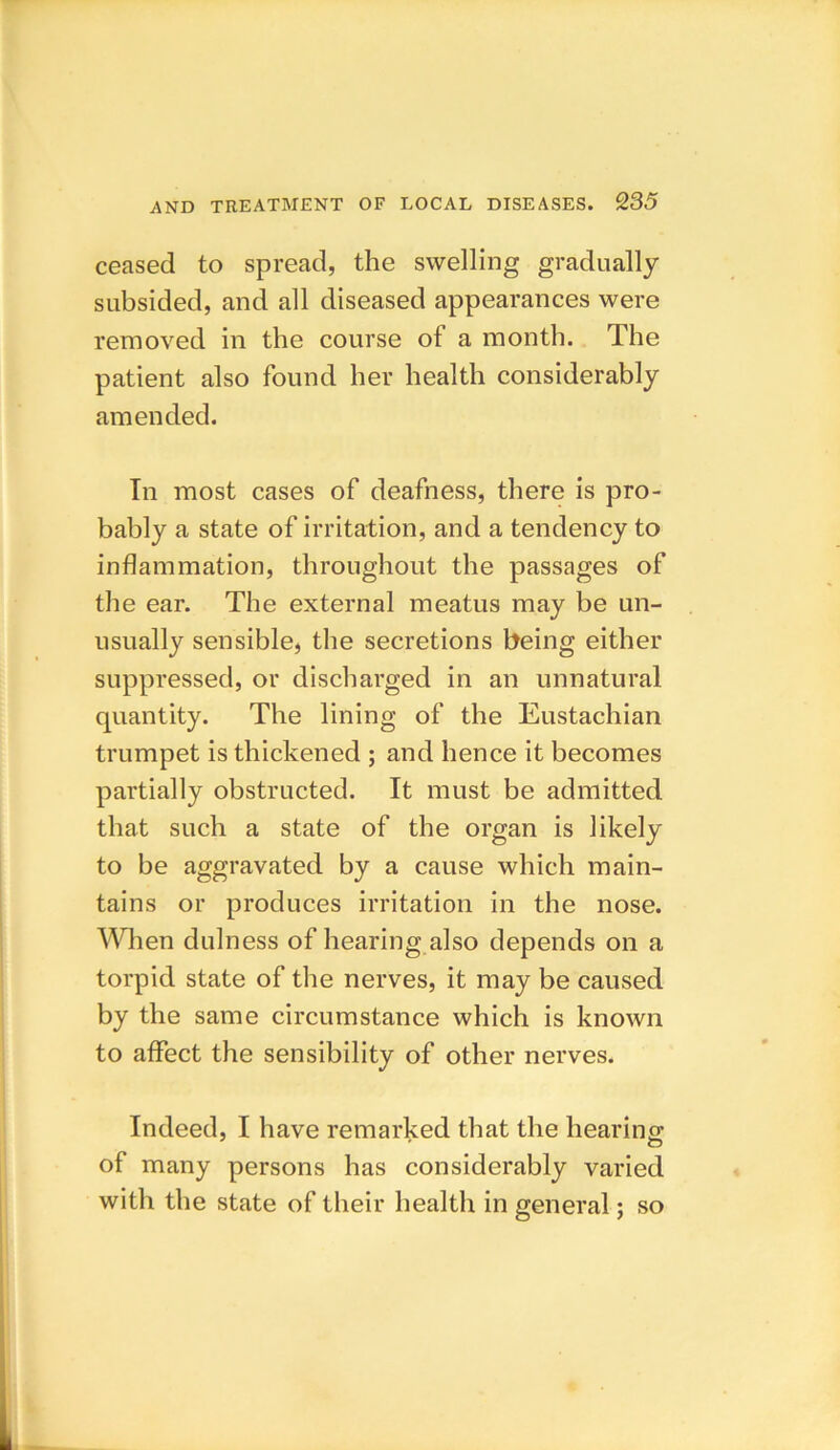 ceased to spread, the swelling gradually- subsided, and all diseased appearances were removed in the course of a month. The patient also found her health considerably amended. In most cases of deafness, there is pro- bably a state of irritation, and a tendency to inflammation, throughout the passages of the ear. The external meatus may be un- usually sensible, the secretions being either suppressed, or discharged in an unnatural quantity. The lining of the Eustachian trumpet is thickened ; and hence it becomes partially obstructed. It must be admitted that such a state of the organ is likely to be aggravated by a cause which main- tains or produces irritation in the nose. When dulness of hearing also depends on a torpid state of the nerves, it may be caused by the same circumstance which is known to affect the sensibility of other nerves. Indeed, I have remarked that the hearing of many persons has considerably varied with the state of their health in general; so