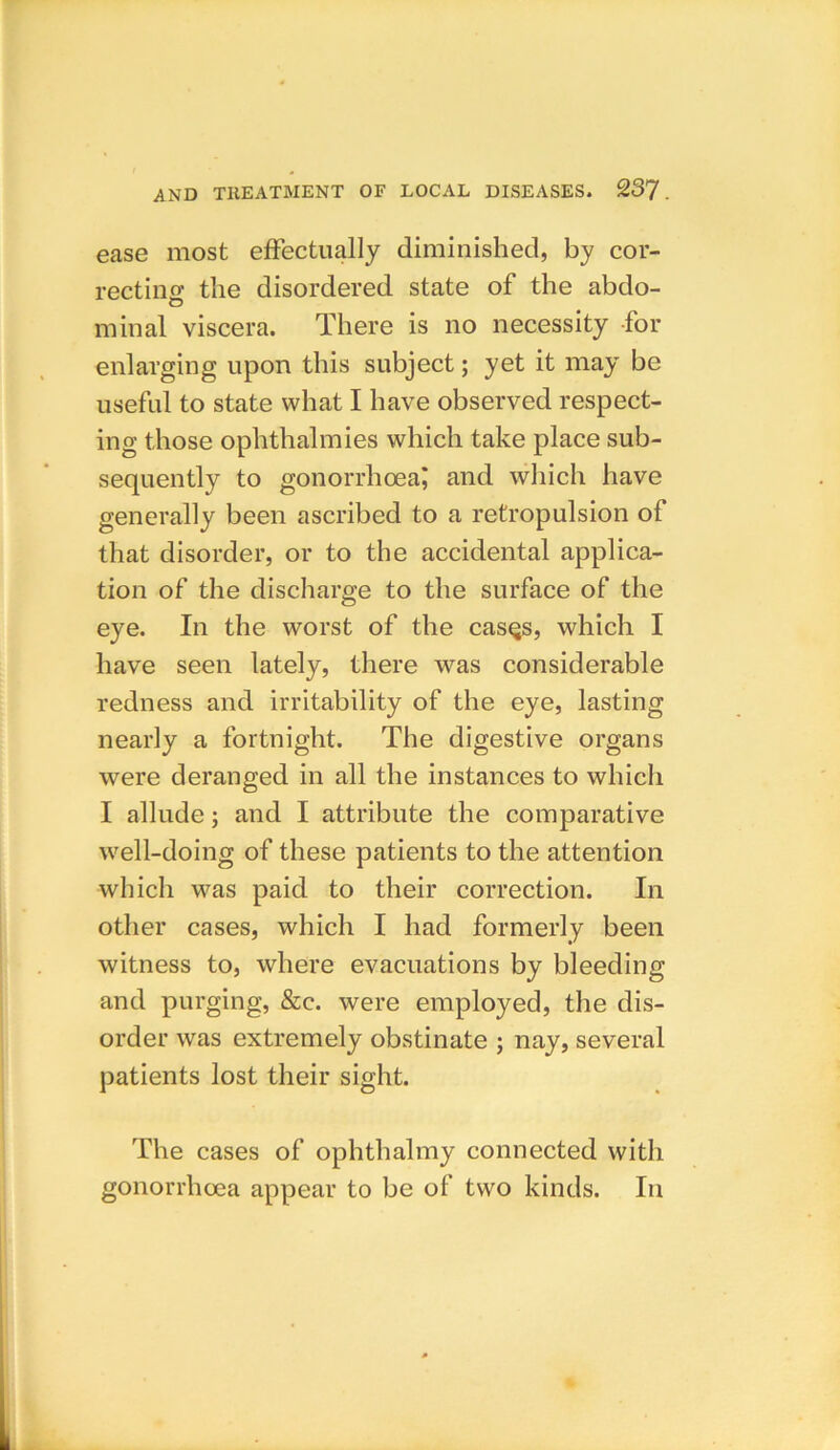 ease most effectually diminished, by cor- rectino' the disordered state of the abdo- O minal viscera. There is no necessity for enlarging upon this subject; yet it may be useful to state what I have observed respect- ing those ophthalmies which take place sub- sequently to gonorrhoea; and which have generally been ascribed to a retropulsion of that disorder, or to the accidental applica- tion of the discharge to the surface of the eye. In the worst of the casqs, which I have seen lately, there was considerable redness and irritability of the eye, lasting nearly a fortnight. The digestive organs were deranged in all the instances to which I allude; and I attribute the comparative well-doing of these patients to the attention which was paid to their correction. In other cases, which I had formerly been witness to, where evacuations by bleeding and purging, &c. were employed, the dis- order was extremely obstinate ; nay, several patients lost their sight. The cases of ophthalmy connected with gonorrhoea appear to be of two kinds. In